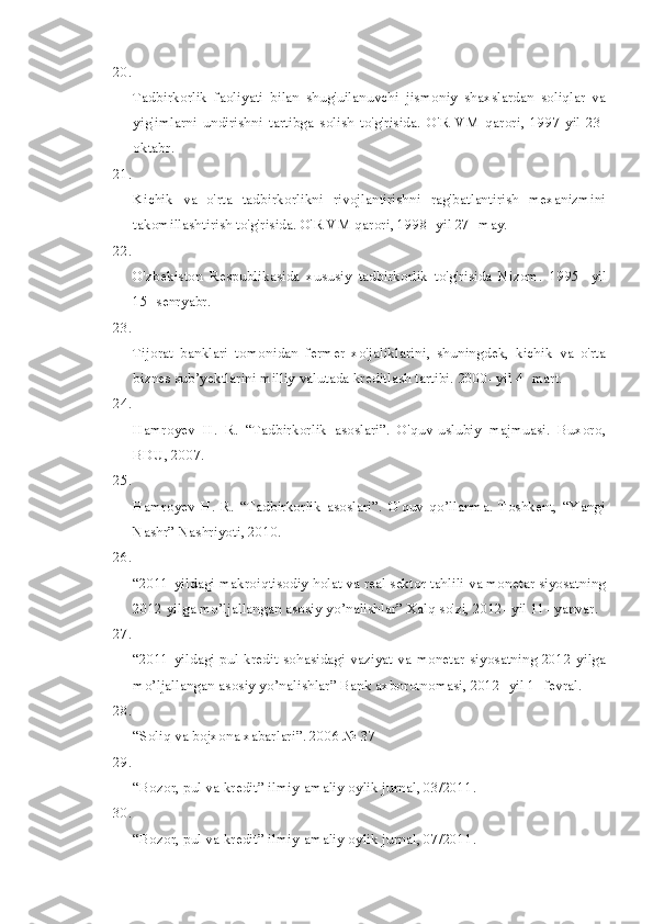 20.
Tadbirkorlik   faoliyati   bilan   shug'uilanuvchi   jismoniy   shaxslardan   soliqlar   va
yig'imlarni   undirishni   tartibga   solish   to'g'risida.   O'R   VM   qarori,   1997-yil   23-
oktabr.
21.
Kichik   va   o'rta   tadbirkorlikni   rivojlantirishni   rag'batlantirish   mexanizmini
takomillashtirish to'g'risida. O'R VM qarori, 1998- yil 27- may.
22.
O'zbekiston   Respublikasida   xususiy   tadbirkorlik   to'g'risida   Nizom.   1995-   yil
15- senryabr.
23.
Tijorat   banklari   tomonidan   fermer   xo'jaliklarini,   shuningdek,   kichik   va   o'rta
biznes sub’yektlarini milliy valutada kreditlash tartibi.  2000- yil 4- mart.
24.
Hamroyev   H.   R.   “Tadbirkorlik   asoslari”.   O'quv-uslubiy   majmuasi.   Buxoro,
BDU, 2007.
25.
Hamroyev   H.   R.   “Tadbirkorlik   asoslari”.   O'quv   qo’llanma.   Toshkent,   “Yangi
Nashr” Nashriyoti, 2010.
26.
“2011-yildagi makroiqtisodiy holat va real sektor tahlili va monetar siyosatning
2012 yilga mo’ljallangan asosiy yo’nalishlar” Xalq so'zi, 2012- yil 11- yanvar.
27.
“2011-yildagi pul-kredit sohasidagi vaziyat va monetar siyosatning 2012 yilga
mo’ljallangan asosiy yo’nalishlar” Bank axborotnomasi, 2012- yil 1- fevral.
28.
“Soliq va bojxona xabarlari”. 2006 № 37
29.
“Bozor, pul va kredit” ilmiy-amaliy oylik jurnal, 03/2011.
30.
“Bozor, pul va kredit” ilmiy-amaliy oylik jurnal, 07/2011. 