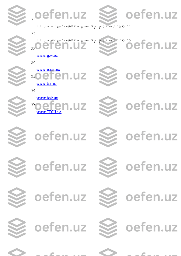 31.
“Bozor, pul va kredit” ilmiy-amaliy oylik jurnal, 08/2011.
32.
“Bozor, pul va kredit” ilmiy-amaliy oylik jurnal, 01/2012.
33.
www.gov.uz
34.
www.olam.uz
35.
www.lex.uz
36.
www.bpk.uz
37.
www.TDIU.uz 