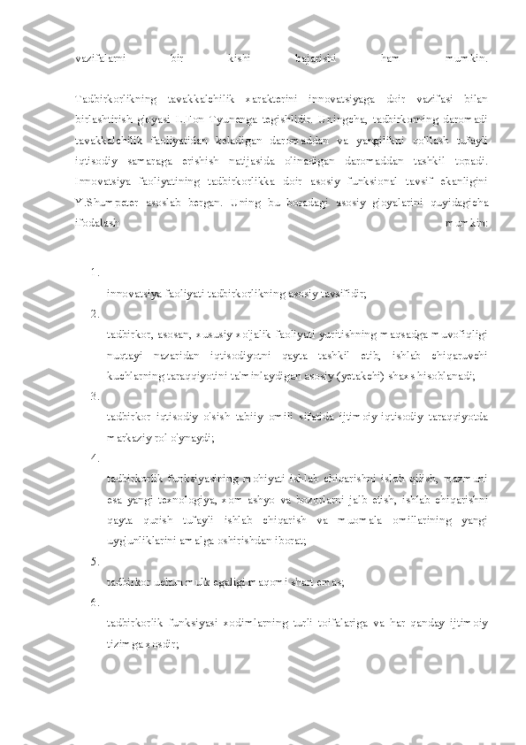 vazifalarni   bir   kishi   bajarishi   ham   mumkin.
Tadbirkorlikning   tavakkalchilik   xarakterini   innovatsiyaga   doir   vazifasi   bilan
birlashtirish   g'oyasi   L.Fon   Tyunenga   tegishlidir.   Uningcha,   tadbirkorning   daromadi
tavakkalchilik   faoliyatidan   keladigan   daromaddan   va   yangilikni   qo'llash   tufayli
iqtisodiy   samaraga   erishish   natijasida   olinadigan   daromaddan   tashkil   topadi.
Innovatsiya   faoliyatining   tadbirkorlikka   doir   asosiy   funksional   tavsif   ekanligini
Y.Shumpeter   asoslab   bergan.   Uning   bu   boradagi   asosiy   g'oyalarini   quyidagicha
ifodalash   mumkin:
1.
innovatsiya faoliyati tadbirkorlikning asosiy tavsifidir;
2.
tadbirkor, asosan, xususiy xo'jalik faoliyati yuritishning maqsadga muvofiqligi
nuqtayi   nazaridan   iqtisodiyotni   qayta   tashkil   etib,   ishlab   chiqaruvchi
kuchlarning taraqqiyotini ta'minlaydigan asosiy (yetakchi) shaxs hisoblanadi;
3.
tadbirkor   iqtisodiy   o'sish   tabiiy   omili   sifatida   ijtimoiy-iqtisodiy   taraqqiyotda
markaziy rol o'ynaydi;
4.
tadbirkorlik   funksiyasining   mohiyati   ishlab   chiqarishni   isloh   qilish,   mazmuni
esa   yangi   texnologiya,   xom-ashyo   va   bozorlarni   jalb   etish,   ishlab   chiqarishni
qayta   qurish   tufayli   ishlab   chiqarish   va   muomala   omillarining   yangi
uyg'unliklarini amalga oshirishdan iborat;
5.
tadbirkor uchun mulk egaligi maqomi shart emas;
6.
tadbirkorlik   funksiyasi   xodimlarning   turli   toifalariga   va   har   qanday   ijtimoiy
tizimga xosdir; 