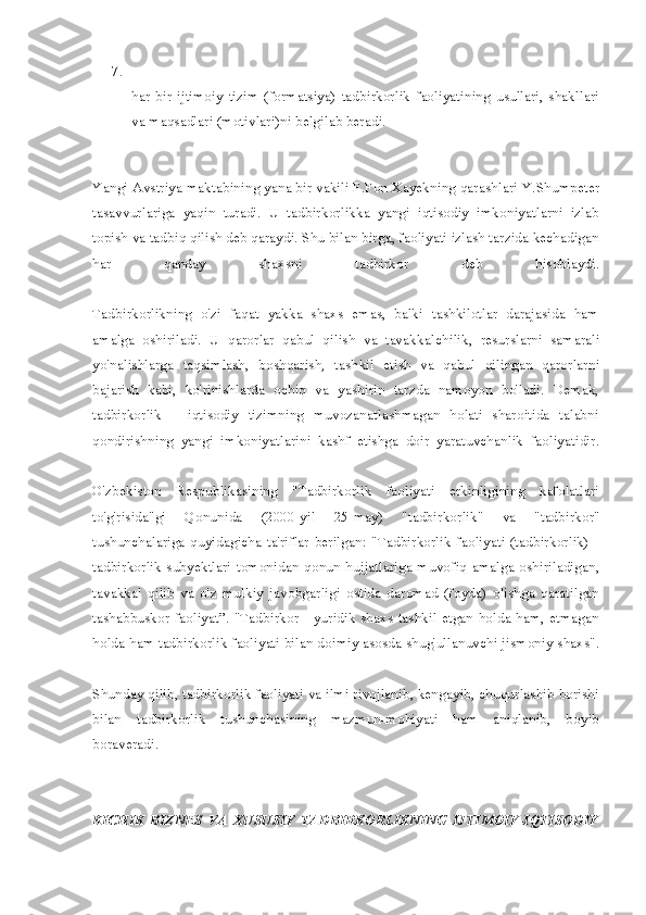 7.
har   bir   ijtimoiy   tizim   (formatsiya)   tadbirkorlik   faoliyatining   usullari,   shakllari
va maqsadlari (motivlari)ni belgilab beradi.
Yangi Avstriya maktabining yana bir vakili F.Fon Xayekning qarashlari Y.Shumpeter
tasavvurlariga   yaqin   turadi.   U   tadbirkorlikka   yangi   iqtisodiy   imkoniyatlarni   izlab
topish va tadbiq qilish deb qaraydi. Shu bilan birga, faoliyati izlash tarzida kechadigan
har   qanday   shaxsni   tadbirkor   deb   hisoblaydi.
Tadbirkorlikning   o'zi   faqat   yakka   shaxs   emas,   balki   tashkilotlar   darajasida   ham
amalga   oshiriladi.   U   qarorlar   qabul   qilish   va   tavakkal chilik,   resurslarni   samarali
yo'nalishlarga   taqsimlash,   boshqarish,   tash kil   etish   va   qabul   qilingan   qarorlarni
bajarish   kabi,   ko'rinishlarda   ochiq   va   yashirin   tarzda   namoyon   bo'ladi.   Demak,
tadbirkorlik   –   iqtisodiy   tizimning   muvozanatlashmagan   holati   sharoitida   talabni
qondirishning   yangi   imkoniyatlarini   kashf   etishga   doir   yaratuvchanlik   faoliyatidir.
O'zbekiston   Respublikasining   "Tadbirkorlik   faoliyati   erkinligining   kafolatlari
to'g'risida"gi   Qonunida   (2000-yil   25-may)   "tadbir korlik"   va   "tadbirkor"
tushunchalariga   quyidagicha   ta'riflar  berilgan:  "Tadbirkorlik  faoliyati  (tadbirkorlik)  -
tadbirkorlik subyektlari tomonidan qonun  hujjatlariga  muvofiq amalga oshiriladigan,
tavakkal   qilib   va   o'z   mulkiy   javobgarligi   ostida   daromad   (foyda)   olishga   qaratilgan
tashabbuskor faoliyat”. "Tadbirkor - yuridik shaxs tashkil etgan holda ham, etmagan
holda ham tadbirkorlik faoliyati bilan doimiy asosda shug'ullanuvchi jismoniy shaxs".
Shunday qilib, tadbirkorlik faoliyati va ilmi rivojlanib, kengayib, chuqurlashib borishi
bilan   tadbirkorlik   tushunchasining   mazmun-mohiyati   ham   aniqlanib,   boyib
boraveradi.
KICHIK   BIZNES   VA   XUSUSIY   TADBIRKORLIKNING   IJTIMOIY-IQTISODIY 