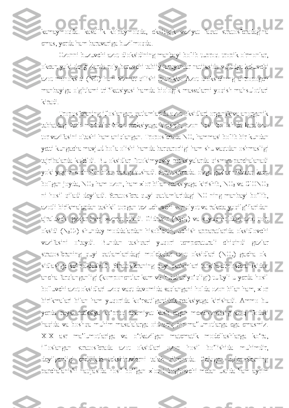 kamaymoqda.   kasallik   ko'paymoqda,   ekologik   vaziyat   faqat   stratosferadagina
emas, yerda ham baravariga buzilmoqda.
Ozonni buzuvchi azot dioksidining manbayi bo'lib tuproq. tropik o'rmonlar,
okean yoki dengizlarda ro'y beruvchi tabiiy jarayonlar natijasida vujudga keluvchi
azot   monoksidi   (NO)   ham   xizmat   qilishi   mumkin.   Azot   dioksidining   antropogen
manbayiga o'g'itlami trifikatsiyasi  hamda biologik massalarni  yoqish mahsulotlari
kiradi.
Troposferaning ifloslangan qatlamlarida azot oksidlari organik va anorganik
tabiatdagi   lurli   moddalar   bilan   reaksiyaga   kirishib,   ozon  hosil   bo'lishida   kataliza-
tor vazifasini o'tashi ham aniqlangan. Troposferada NO
x  hammasi bo'lib bir kundan
yetti kungacha mavjud bo'la olishi hamda barqarorligi ham shu vaqtdan oshmasligi
tajribalarda   ko'rildi.   Bu   oksidlar   fotokimyoviy   reaksiyalarda   qisman   parchalanadi
yoki yog'in-sochinlar bilan pastga tushadi. Stratosferada. o'zga gazlar nisbatan kam
bo'lgan joyda, NO
2  ham ozon, ham xlor bilan reaksiyaga kirishib,   NO
2  va ClONO
2
ni   hosil   qiladi   deyiladi.   Stratosfera   quyi   qatlamlaridagi   NO   ning   manbayi   bo’lib,
azotli birikmalardan tashkil topgan tez uchuvchi samolyot va raketa yoqilg‘ilaridan
ajraluvchi   gazlar   ham   xizmat   qiladi.   Gidrazin   (N
2 H
4 )   va   suyuq   holdagi   azot   to'rt
oksidi   (N
2 O
4 )   shunday   moddalardan   hisoblanib,   uchish   apparatlarida   oksidlovchi
vazifasini   o‘taydi.   Bundan   tashqari   yuqori   temperaturali   chiqindi   gazlar
stratosferaning   quyi   qatlamlaridagi   molekular   azot   oksidlari   (NO
x )   gacha   ok-
sidlashga ko‘maklashadi.  Stratosferaning quyi qatlamlari  tarkibi atmosferanikidan
ancha farqlanganligi (komponentlar kam va bulutlar yo‘qligi) tufayli u yerda hosil
bo'luvchi azot oksidlari uzoq vaqt davomida saqlangani holda ozon bilan ham, xlor
birikmalari   bilan   ham   yuqorida   ko‘rsatilganidek   reaksiyaga   kirishadi.   Ammo   bu
yerda   qaysi   reaksiya   ko‘proq   ahamiyat   kasb   etgan   mexanizmning   aniq   ifodasi
haqida   va   boshqa   muhim   masalalarga   oid   aniq   bir   ma’lumotlarga   ega   emasmiz.
XIX   asr   ma’lumotlariga   va   o‘tkazilgan   matematik   modellashlarga   ko‘ra,
ifloslangan   stratosferada   azot   oksidlari   ozon   hosil   bo’lishida   muhimdir,
deyilganligi   endilikda   tekshiruvlarni   talab   qilmoqda.   Galogen   uglerodlarning
parchalanishi   natijasida   hosil   bo‘lgan   xlorni   bog‘lovchi   metan   ustida   ham   ayrim 