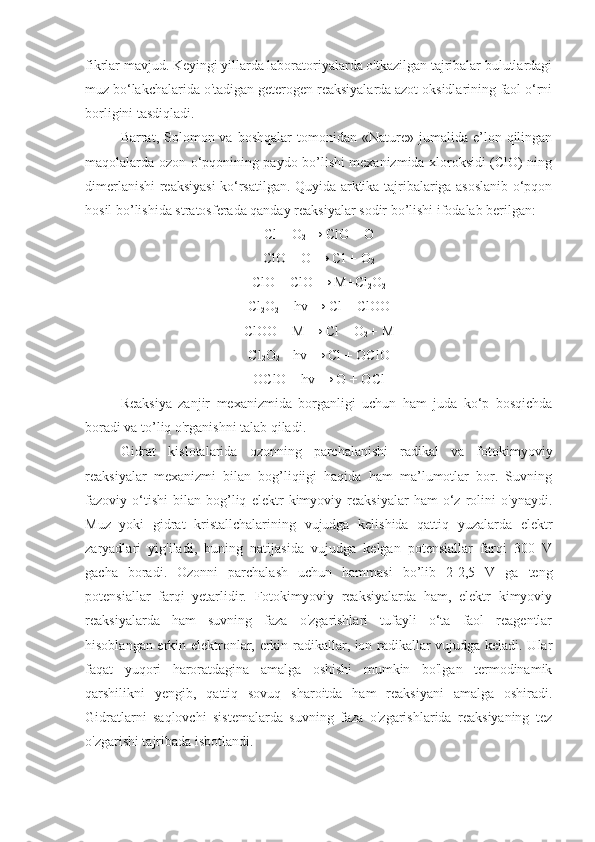 fikrlar mavjud. Keyingi yillarda laboratoriyalarda o'tkazilgan tajribalar bulutlardagi
muz bo‘lakchalarida o'tadigan geterogen reaksiyalarda azot oksidlarining faol o‘rni
borligini tasdiqladi.
Barrat,  Solomon  va  boshqalar   tomonidan  «Nature»   jumalida   e’lon  qilingan
maqolalarda ozon o‘pqonining paydo bo’lishi mexanizmida xloroksidi (ClO) ning
dimerlanishi reaksiyasi ko‘rsatilgan. Quyida arktika tajribalariga asoslanib o‘pqon
hosil bo’lishida stratosferada qanday reaksiyalar sodir bo’lishi ifodalab berilgan:
Cl + O
2  → ClO + O
ClO + O → Cl + O
2
ClO + ClO → M+Cl
2 O
2
Cl
2 O
2  + hv → Cl + ClOO
ClOO + M → Cl + O
2  + M
Cl
2 O
2  + hv → Cl + OClO
ОСlO + hv → O + OCl
Reaksiya   zanjir   mexanizmida   borganligi   uchun   ham   juda   ko‘p   bosqichda
boradi va to’liq o'rganishni talab qiladi.
Gidrat   kislotalarida   ozonning   parchalanishi   radikal   va   fotokimyoviy
reaksiyalar   mexanizmi   bilan   bog’liqiigi   haqida   ham   ma’lumotlar   bor.   Suvning
fazoviy   o‘tishi   bilan   bog’liq   elektr   kimyoviy   reaksiyalar   ham   o‘z   rolini   o'ynaydi.
Muz   yoki   gidrat   kristallchalarining   vujudga   kelishida   qattiq   yuzalarda   elektr
zaryadlari   yig'iladi,   buning   natijasida   vujudga   kelgan   potensiallar   farqi   300   V
gacha   boradi.   Ozonni   parchalash   uchun   hammasi   bo’lib   2-2,5   V   ga   teng
potensiallar   farqi   yetarlidir.   Fotokimyoviy   reaksiyalarda   ham,   elektr   kimyoviy
reaksiyalarda   ham   suvning   faza   o'zgarishlari   tufayli   o‘ta   faol   reagentlar
hisoblangan erkin elektronlar, erkin radikallar, ion radikallar vujudga keladi. Ular
faqat   yuqori   haroratdagina   amalga   oshishi   mumkin   bo'lgan   termodinamik
qarshilikni   yengib,   qattiq   sovuq   sharoitda   ham   reaksiyani   amalga   oshiradi.
Gidratlarni   saqlovchi   sistemalarda   suvning   faza   o'zgarishlarida   reaksiyaning   tez
o'zgarishi tajribada isbotlandi. 