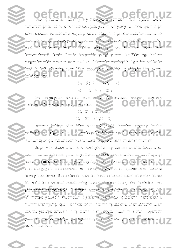 Gaz   gidratlarida   fotokimyoviy   reaksiyalar   samarali   o'tadi.   Qattiq   fazalar
nurlantirilganda fotoko'chish hodisasi, juda yuqori kimyoviy faollikka ega bo'lgan
erkin elektron va radikallar vujudga keladi. Ozon bo'lgan sharoitda termodinamik
qarshilik kamayib, reaksiya tezligi oshadi va bu boshqa xil birikishlarga ham ta’sir
etadi.   Gidratlarning   hosil   bo'lishida   xomashyo.   shu   jumladan.   ozon   ham
konsentrlanadi,   keyin   fotoliz   jarayonida   yangi   yuqori   faollikka   ega   bo'lgan
reagentlar   erkin   elektron   va   radikallar,   elektronlar   manbayi   bo'lgan   ion-radikallar
hosil   bo'ladi.   Ularning   ozon   bilan   reaksiyaga   kirishishi   quyidagi   oddiy   sxema
bo'yicha o'tadi:
O
3  + 2e+2H +
 → O
2  + H
2 O
H
2 O + O
3  → H
2  + 2O
2
Bu   reaksiyalar   kislotali   muhitda   o'tadi.   Bundan   tashqari,   quyidagi
reaksiyalar ham amalga oshishi mumkin:
O
3 +Cl → ClO + O
2
O
3  + 2H → H
2 O + O
2
Atomar   holdagi   xlor   bilan   vodorod   (HC1)   freonlari   suvning   fotolizi
natijasida   vujudga   keladi.   Bu   reaksiyalar   laboratoriyada   sinovdan   o'tkazildi.
Bundan «gaz gid- ratlari ozon kushandasi» degan xulosani chiqarish mumkin.
Agar   V.P.   Sarev   bilan   R.P.   Povileykolarning   taxmini   amalda   tasdiqlansa,
ozonni saqlab qolishning muhim yo'llarini ishlab chiqish mumkin bo'ladi. Bugungi
kunda   atmosferaga   chiqarib   yuborilayotgan   ozon   kushandalari   bo'lmish   freonlar,
azot-oltingugurt   aralashmalari   va   boshqa   gidrat   hosil   qiluvchilami   tezlikda
kamaytirish   kerak.   Stratosferada   gidratlar   hosil   bo'lishini   oldini   olishning   birdan
bir   yo‘li   ko'p   valentli   metallarning   tuzlari   –   elektrolitlar,   shu   jumladan.   gaz
gidratlarini   parchalovchi   floridlarni   sochib   yuborishdir.   Ta’sir   doirasi   yuzlab
kilometrga   yetuvchi   sistemadan   foydalanish   ham   gaz   gidratlarini   parchalashda
muhim   ahamiyatga   ega.   Tezlikda   ozon   o'pqonining   Arktika   bilan   Antarktidadan
boshqa   yerlarga   tarqashi-   ning   oldini   olish   darkor.   Butun   biosferani   o'zgartirib
yuborishi   mumkin   bo'lgan   ja-   rayonning   oldi   olinmasa,   yomon   oqibatlarga   olib
kelishi mumkin. 