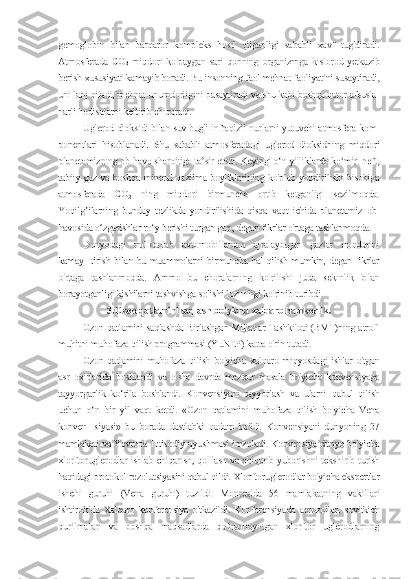 gemoglobin   bilan   barqaror   kompleks   hosil   qiiganligi   sababli   xavf   tug'diradi.
Atmosferada   CO
2   miqdori   ko'paygan   sari   qonning   organizmga   kislorod   yetkazib
berish xususiyati kamayib boradi. Bu insonning faol mehnat faoliyatini susaytiradi,
uni lanj qiladi, mehnat unumdorligini pasaytiradi va shu kabi boshqa qator afsusla-
narli hodisalarni keltirib chiqaradi.
Uglerod dioksidi bilan suv bug'i infraqizil nurlarni yutuvchi atmosfera kom-
ponentlari   hisoblanadi.   Shu   sababli   atmosferadagi   uglerod   dioksidning   miqdori
planetamizning ob-havo sharoitiga ta’sir etadi. Keyingi o‘n yilliklarda ko‘mir. neft,
tabiiy gaz va boshqa  mineral  qazilma boyliklarining ko'plab yondirilishi  hisobiga
atmosferada   CO
2   ning   miqdori   birmuncha   ortib   ketganligi   sezilmoqda.
Yoqilg’ilarning   bunday   tezlikda   yondirilishida   qisqa   vaqt   ichida   planetamiz   ob-
havosida o‘zgarishlar ro‘y berishi turgan gap, degan fikrlar o'rtaga tashlanmoqda.
Dunyodagi   millionlab   avtomobillardan   ajralayotgan   gazlar   miqdorini
kamay-  tirish  bilan  bu muammolarni  birmuncha  hal  qilish  mumkin, degan  fikrlar
o'rtaga   tashlanmoqda.   Ammo   bu   choralarning   ko'rilishi   juda   sekinlik   bilan
borayotganligi kishilarni tashvishga solishi lozimligi ko'rinib turibdi.
3.Ozon qatlamini saqlash bo’yicha xalqaro hamkorlik.
Ozon qatlamini saqlashda Birlashgan Millatlar Tashkiloti (BMT)ning atrof-
muhitni muhofaza qilish programmasi (YuNEP) katta o'rin tutadi.
Ozon   qatlamini   muhofaza   qilish   bo'yicha   xalqaro   miqyosdagi   ishlar   o'tgan
asr   oxirlarida   boshlandi   va   o'sha   davrda   mazkur   masala   bo'yicha   konvensiyaga
tayyorgarlik   ko‘rila   boshlandi.   Konvensiyani   tayyorlash   va   ularni   qabul   qilish
uchun   o‘n   bir   yil   vaqt   ketdi.   «Ozon   qatlamini   muhofaza   qilish   bo'yicha   Vena
konven-   siyasi»   bu   borada   dastlabki   qadam   bo'ldi.   Konvensiyani   dunyoning   27
mamlakati va Yevropa Iqtisodiy uyushmasi imzoladi. Konvensiya dunyo bo'yicha
xlorftoruglerodlar ishlab chiqarish, qo'llash va chiqarib yuborishni tekshirib turish
haqidagi protokol rezolutsiyasini qabul qildi. Xlorftoruglerodlar bo'yicha ekspertlar
ishchi   guruhi   (Vena   guruhi)   tuzildi.   Monrealda   56   mamlakatning   vakillari
ishtirokida   Xalqaro   konferensiya   o'tkazildi.   Konferensiyada   aerozollar,   sovitkich
qurilmalari   va   boshqa   maqsadlarda   qo'llanilayotgan   xlorftor   uglerodlarning 