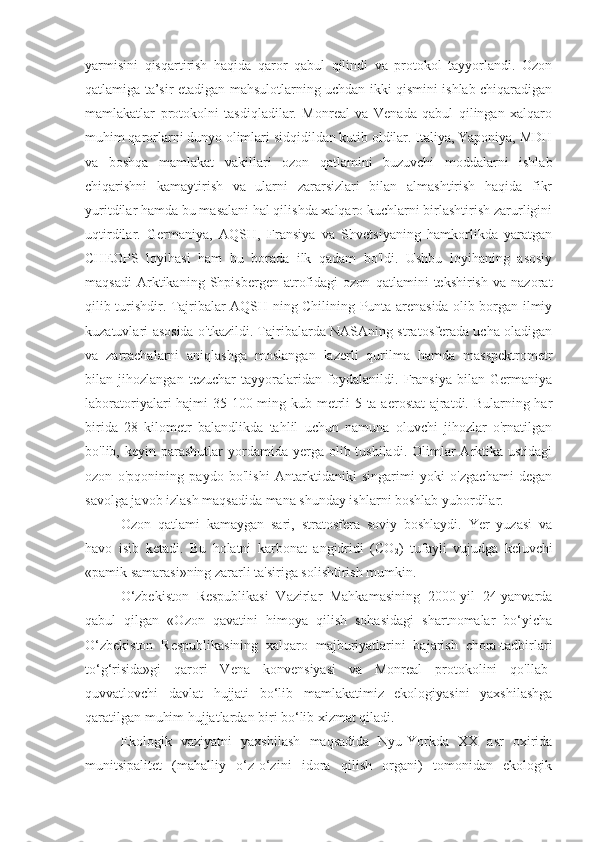 yarmisini   qisqartirish   haqida   qaror   qabul   qilindi   va   protokol   tayyorlandi.   Ozon
qatlamiga ta’sir etadigan mahsulotlarning uchdan ikki qismini ishlab chiqaradigan
mamlakatlar   protokolni   tasdiqladilar.   Monreal   va   Venada   qabul   qilingan   xalqaro
muhim qarorlarni dunyo olimlari sidqidildan kutib oldilar. Italiya, Yaponiya, MDH
va   boshqa   mamlakat   vakillari   ozon   qatlamini   buzuvchi   moddalarni   ishlab
chiqarishni   kamaytirish   va   ularni   zararsizlari   bilan   almashtirish   haqida   fikr
yuritdilar hamda bu masalani hal qilishda xalqaro kuchlarni birlashtirish zarurligini
uqtirdilar.   Germaniya,   AQSH,   Fransiya   va   Shvetsiyaning   hamkorlikda   yaratgan
CHEOPS   loyihasi   ham   bu   borada   ilk   qadam   bo'ldi.   Ushbu   loyihaning   asosiy
maqsadi   Arktikaning   Shpisbergen   atrofidagi   ozon   qatlamini   tekshirish   va   nazorat
qilib turishdir. Tajribalar AQSH ning Chilining Punta arenasida olib borgan ilmiy
kuzatuvlari asosida o'tkazildi. Tajribalarda NASAning stratosferada ucha oladigan
va   zarrachalarni   aniqlashga   moslangan   lazerli   qurilma   hamda   masspektrometr
bilan   jihozlangan   tezuchar   tayyoralaridan   foydalanildi.   Fransiya   bilan   Germaniya
laboratoriyalari hajmi 35 100 ming kub metrli 5 ta aerostat  ajratdi. Bularning har
birida   28   kilometr   balandlikda   tahlil   uchun   namuna   oluvchi   jihozlar   o'rnatilgan
bo'lib, keyin  parashutlar  yordamida  yerga  olib tushiladi.  Olimlar  Arktika ustidagi
ozon   o'pqonining   paydo   bo'lishi   Antarktidaniki   singarimi   yoki   o'zgachami   degan
savolga javob izlash maqsadida mana shunday ishlarni boshlab yubordilar.
Ozon   qatlami   kamaygan   sari,   stratosfera   soviy   boshlaydi.   Yer   yuzasi   va
havo   isib   ketadi.   Bu   holatni   karbonat   angidridi   (CO
2 )   tufayli   vujudga   keluvchi
«pamik samarasi»ning zararli ta'siriga solishtirish mumkin.
O‘zbekiston   Respublikasi   Vazirlar   Mahkamasining   2000-yil   24-yanvarda
qabul   qilgan   «Ozon   qavatini   himoya   qilish   sohasidagi   shartnomalar   bo‘yicha
O‘zbekiston   Respublikasining   xalqaro   majburiyatlarini   bajarish   chora-tadbirlari
to‘g‘risida»gi   qarori   Vena   konvensiyasi   va   Monreal   protokolini   qo'llab-
quvvatlovchi   davlat   hujjati   bo‘lib   mamlakatimiz   ekologiyasini   yaxshilashga
qaratilgan muhim hujjatlardan biri bo‘lib xizmat qiladi.
Ekologik   vaziyatni   yaxshilash   maqsadida   Nyu-Yorkda   XX   asr   oxirida
munitsipalitet   (mahalliy   o‘z-o‘zini   idora   qilish   organi)   tomonidan   ekologik 