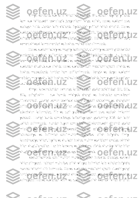 Kimyo sanoatida  suv ko‘p ishlatilishi  ma’lum. Shu sababli  keyingi  yillarda
kam   suv   ishlatuvchi   texnologik   jarayonlarni   ishga   solish,   oqova   suvlarni   toza
saqlagan   holda   ulardan   ko‘p   sikllarda   foydalanish   yo‘llari   ishlab   chiqildi.   Oqova
suvlar   alohida   mexanik   va   kimyoviy   tozalashdan   o'tib,   biologik   inshootlarga   va
so‘ngra   adsorbsion   tozalash   kolonnalariga   yuboriladi.   Oqova   suvlardan   osh   tuzi,
sement shixtasi komponentlari va boshqa mahsulotlar olinmoqda.
Oqova suvlarni kalsiy va magniy karbonatlar, aluminiy va temir gidroksidlar
yordamida   tozalash   yo'llaridan   sanoat   miqyosida   foydalanilmoqda.   Bu   borada
kremniy   (IV)   oksid,   aluminiy   oksid   va   sementlar   ham   keng   ishlatilmoqda.   Sho'r
suvlardan chuchuk suv olishda oqova suvlardan turli metallarni ajratib olishda va
boshqa   maqsadlarda   ionitlar   ham   qo’llanilmoqda.   Dengiz   va   daryo   suvlarini
neftdan, moy va shu kabi boshqa mahsulotlardan tozalashda ham yuqorida aytilgan
usullardan foydalaniladi.
Kimyo   korxonalaridan   osmonga   ko'tariladigan   gazlar   tarkibidagi   CO,   CO
2 ,
SO
2 ,   qo‘rg‘oshin   -   rux   hamda   mishyak   changi   va   boshqalar   atmosferani
ifloslantiradi.   Hozirgi   zamon   texnikasi   ana   shu   zararli   aralashma   va   changlarni
to‘liq   tutib   qolib,   ularni   foydali   ishlar   uchun   qo’llashga   qurbi   yetadi.   Yaratilgan
adsorbsion   kolonnalar,   fillr   va   turli   yutkichlar   havoni   toza   saqlash   imkonini
yaratadi.   Hozirgi   kunda   atmosferaga   ko‘tarilayotgan   gazlarning   70%   dan   ko'pi
ushlab   qolinmoqda.   Bundan   buyon   atmosferani   ifloslantiruvchi   chiqindi   gazlar
miqdori   yil   sayin   kamayib   boraveradi.   Tashkil   etilgan   yangi   boshqarma,
laboratoriya   va   bo’limlar   atrof-muhitni   muhofaza   qilish   bo‘yicha   ilmiy-
koordinastiya ishlari, loyiha va shu kabi boshqa muhim vazifalarni amalga oshirish
bilan   shug'ullanadilar.   Har   bir   korxona   va   birlashma   o‘zida   shunday   ishlar   bilan
shug‘ullanuvchi bo’lim yoki gruppaga ega bo’lishi kerak.
Respublikamizda   atrof-muhitni   muhofaza   qilish   borasida   diqqatga   sazovor
ishlar qilinyapti. Tabiatni  muhofaza qilish viloyat  bolimlari ko'p sohalar  bo‘yicha
nazorat ishlarini olib bormoqda. Oqova suvlardan metallarni ajratib oluvchi yangi
ionitlar   sintez   qilinmoqda,   sorbentlar   sinovdan   o‘tayapti.   yangi   moslamalar   ishga
solinayapti.   Oqova   suvlardan  xrom   va   ruxni   ajratib  olish   sxemasi   ishlab   chiqildi. 