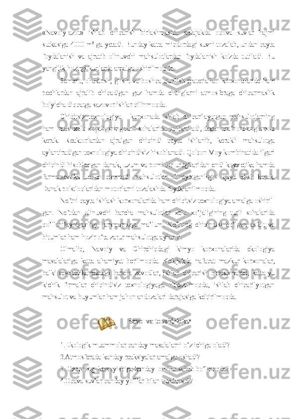 «Navoiy-azot»   ishlab   chiqarish   birlashmasida   kelajakda   oqova   suvlar   hajmi
sutkasiga 4000 m 3
  ga yetadi. Bunday katta miqdordagi suvni tozalab, undan qayta
foydalanish   va   ajratib   olinuvchi   mahsulotlardan   foydalanish   ko'zda   tutiladi.   Bu
yangilik hozirgi kunlarda amalga oshirilmoqda.
Sement, ohaktosh, g‘isht  va boshqa  qurilish materiallari  korxonalarida ham
pechlardan   ajralib   chiqadigan   gaz   hamda   changlarni   atmosferaga   chiqarmaslik
bo'yicha diqqatga sazovor ishlar qilinmoqda.
Chiqitsiz   texnologiya   -   korxonada   ishlab   chiqarilayotgan   mahsulotlarning
ham- masi xalq xo'jaligining turli sohalarida qo'llaniladi, degan ma’noni anglamoq
kerak.   Reaktorlardan   ajralgan   chiqindi   qayta   ishlanib,   kerakli   mahsulotga
aylantiradigan texnologiya chiqindisiz hisoblanadi. Qo'qon Moy kombinatida ilgari
chiqindi hisoblangan danak, uzum va pomidor urug‘laridan endi kosmetika hamda
farmatsevtika   uchun   qimmatli   mahsulotlar   olinayotganligini   qayd   etish   kerak.
Danak po'stloqlaridan motorlarni tozalashda foydalanilmoqda.
Neftni qayta ishlash korxonalarida ham chiqitsiz texnologiya amalga oshiril-
gan.   Neftdan   olinuvchi   barcha   mahsulotlar   xalq   xo‘jaligining   turli   sohalarida
qo’llanilayotganligi   hammamizga   ma’lum.   Neftning   chiqindisi   bo‘lgan   asfalt   va
bitumlar ham hozir o‘ta zarur mahsulotga aylandi.
Olmaliq,   Navoiy   va   Chirchiqdagi   kimyo   korxonalarida   ekologiya
masalalariga   katta   ahamiyat   berilmoqda.   Kelajakda   nafaqat   mazkur   korxonalar,
balki   respublikamizdagi   barcha   zavodlar,   ishlab   chiqarish   birlashmalari,   katta-yu
kichik   firmalar   chiqindisiz   texnologiyaga   o'tkazilmoqda,   ishlab   chiqarilyotgan
mahsulot va buyumlar ham jahon andozalari darajasiga keltirilmoqda.
  Savоl va tоpshiriqlar
1.Ekоlоgik muаmmоlаr qаndаy mаsаlаlаrni o’z ichigа оlаdi?
2.Аtmоsfеrаdа kаndаy rеаksiyalаr аmаlgа оshаdi?
3. Оzоnning  kаmаyishigа kаndаy  оmilаr sаbаb bo’lmоqdа?
4.Оqаvа suvlаr qаndаy yo’llаr bilаn tоzаlаnаdi? 