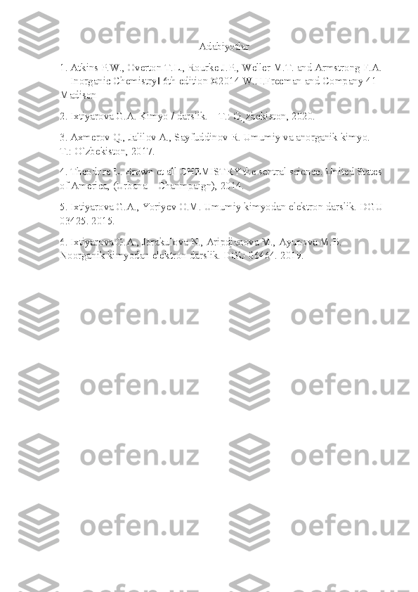 Adabiyotlar
1. Atkins P.W., Overton T.L., Rourke J.P., Weller M.T. and Armstrong F.A. 
―Inorganic Chemistry  6th edition ©2014 W.H.Freeman and Company 41 ‖
Madison 
2. Ixtiyarova G.A. Kimyo / darslik. – T.: O‗zbekiston, 2020. 
3. Axmerov Q., Jalilov A., Sayfuddinov R. Umumiy va anorganik kimyo. – 
T.: O`zbekiston, 2017. 
4. Theodore L. Brown et all CHEMISTRY the sentral science. United States 
of America, (Urbana – Chanmpaign), 2014. 
5. Ixtiyarova G.A., Yoriyev O.M. Umumiy kimyodan elektron darslik. DGU 
03425. 2015. 
6. Ixtiyarova G.A., Jorakulova N., Aripdjanova M., Ayupova M.B. 
Noorganik kimyodan elektron darslik. DGU 06464. 2019. 