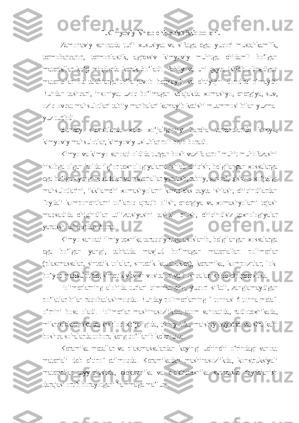 1.Kimyoviy ishlab chiqarish istiqbollari.
Zamonaviy   sanoatda   turli   xususiyat   va   sifatga   ega:   yuqori   mustahkamlik,
termobarqaror,   termoplastik,   agressiv   kimyoviy   muhitga   chidamli   bo‘lgan
materiallar   ko‘p   miqdorda   kerak   bo‘ladi.   Tabiiy   va   uni   qayta   ishlab   olinadigan
materiallar   bu   talablarga   to‘la   javob   bermaydi   va   ehtiyojni   qondira   olmaydi.
Bundan   tashqari,   insoniyat   uzoq   bo‘lmagan   kelajakda   xomashyo,   energiya,   suv,
oziq-ovqat mahsulotlari tabiiy manbalari kamayib ketishi muammosi bilan yuzma-
yuz turibdi.
Bunday   sharoitlarda   xalq   xo‘jaligining   barcha   tarmoqlarida   kimyo,
kimyoviy mahsulotlar, kimyoviy uslublar roli ortib boradi.
Kimyo va kimyo sanoati oldida turgan bosh vazifa atrof-muhit muhofazasini
hisobga olgan holda ilg‘or texnologiyalarni ishlab chiqish; belgilangan xossalarga
ega bo‘lgan yangi moddalar va materiallar yaratish; tabiiy, sanoat, qishloq xo‘jaligi
mahsulotlarini,   ikkilamchi   xomashyolarni   kompleks   qayta   ishlash;   chiqindilardan
foydali   komponentlarni   to‘laroq   ajratib   olish;   energiya   va   xomashyolarni   tejash
maqsadida   chiqindilar   utilizatsiyasini   tashkil   qilish;   chiqindisiz   texnologiyalar
yaratish kabilardan iborat.
Kimyo sanoati ilmiy-texnika taraqqiyotiga asoslanib, belgilangan xossalarga
ega   bo‘lgan   yangi,   tabiatda   mavjud   bo‘lmagan   materiallar:   polimerlar
(plastmassalar,   sintetik   tolalar,   sintetik   kauchuklar),   keramika,   kompozitlar,   lok-
bo‘yoq mahsulotlari, sintetik yuvish vositalari va boshqalar ishlab chiqarmoqda.
Polimerlarning   alohida   turlari   qimmatbaho,   yuqori   sifatli,   zanglamaydigan
po‘latlar bilan raqobatlashmoqda. Bunday polimerlarning 1 tonnasi 6 tonna metall
o‘rnini   bosa   oladi.   Polimerlar   mashinasozlikda,   atom   sanoatida,   radiotexnikada,
mikroelektronikada,   qishloq   xo‘jaligida,   tibbiyotda,   maishiy   hayotda   va   shu   kabi
boshqa sohalarda tobora keng qo‘llanib kelmoqda.
Keramika   metallar   va   plastmassalardan   keyingi   uchinchi   o‘rindagi   sanoat
materiali   deb   e’tirof   etilmoqda.   Keramikadan   mashinasozlikda,   konstruksiyali
materiallar   tayyorlashda,   elektronika   va   elektrotexnika   sanoatida   foydalanish
darajasi ortib borayotgani hammaga ma’lum. 