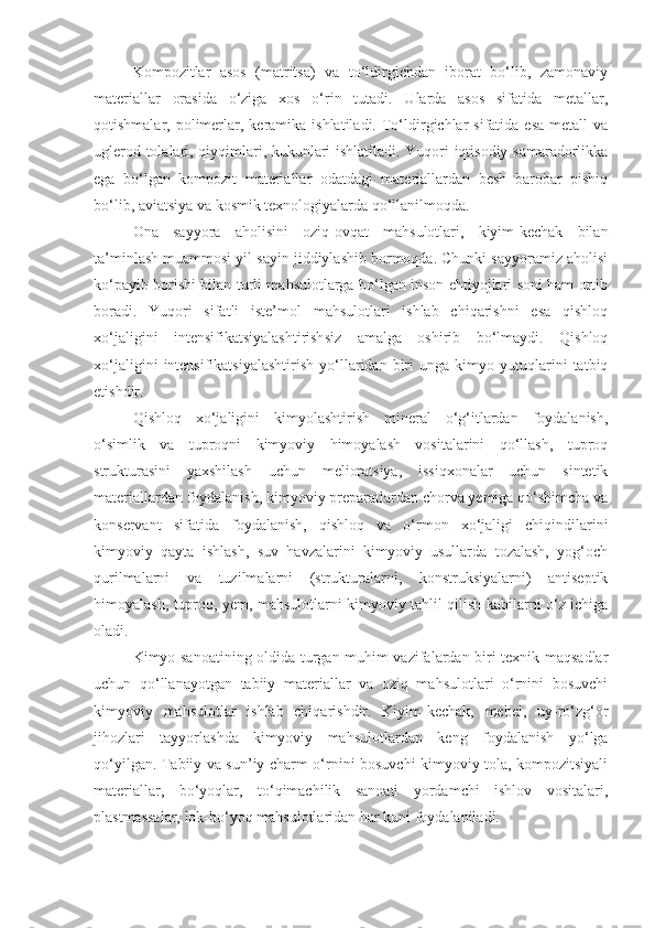 Kompozitlar   asos   (matritsa)   va   to‘ldirgichdan   iborat   bo‘lib,   zamonaviy
materiallar   orasida   o‘ziga   xos   o‘rin   tutadi.   Ularda   asos   sifatida   metallar,
qotishmalar, polimerlar, keramika ishlatiladi.  To‘ldirgichlar  sifatida  esa  metall   va
uglerod tolalari, qiyqimlari, kukunlari ishlatiladi. Yuqori iqtisodiy samaradorlikka
ega   bo‘lgan   kompozit   materiallar   odatdagi   materiallardan   besh   barobar   pishiq
bo‘lib, aviatsiya va kosmik texnologiyalarda qo‘llanilmoqda.
Ona   sayyora   aholisini   oziq-ovqat   mahsulotlari,   kiyim-kechak   bilan
ta’minlash muammosi yil sayin jiddiylashib bormoqda. Chunki sayyoramiz aholisi
ko‘payib borishi bilan turli mahsulotlarga bo‘lgan inson ehtiyojlari soni ham ortib
boradi.   Yuqori   sifatli   iste’mol   mahsulotlari   ishlab   chiqarishni   esa   qishloq
xo‘jaligini   intensifikatsiyalashtirishsiz   amalga   oshirib   bo‘lmaydi.   Qishloq
xo‘jaligini   intensifikatsiyalashtirish   yo‘llaridan   biri   unga  kimyo   yutuqlarini   tatbiq
etishdir.
Qishloq   xo‘jaligini   kimyolashtirish   mineral   o‘g‘itlardan   foydalanish,
o‘simlik   va   tuproqni   kimyoviy   himoyalash   vositalarini   qo‘llash,   tuproq
strukturasini   yaxshilash   uchun   melioratsiya,   issiqxonalar   uchun   sintetik
materiallardan foydalanish, kimyoviy preparatlardan chorva yemiga qo‘shimcha va
konservant   sifatida   foydalanish,   qishloq   va   o‘rmon   xo‘jaligi   chiqindilarini
kimyoviy   qayta   ishlash,   suv   havzalarini   kimyoviy   usullarda   tozalash,   yog‘och
qurilmalarni   va   tuzilmalarni   (strukturalarni,   konstruksiyalarni)   antiseptik
himoyalash, tuproq, yem, mahsulotlarni kimyoviy tahlil qilish kabilarni o‘z ichiga
oladi.
Kimyo sanoatining oldida turgan muhim vazifalardan biri texnik maqsadlar
uchun   qo‘llanayotgan   tabiiy   materiallar   va   oziq   mahsulotlari   o‘rnini   bosuvchi
kimyoviy   mahsulotlar   ishlab   chiqarishdir.   Kiyim-kechak,   mebel,   uy-ro‘zg‘or
jihozlari   tayyorlashda   kimyoviy   mahsulotlardan   keng   foydalanish   yo‘lga
qo‘yilgan. Tabiiy va sun’iy charm o‘rnini bosuvchi kimyoviy tola, kompozitsiyali
materiallar,   bo‘yoqlar,   to‘qimachilik   sanoati   yordamchi   ishlov   vositalari,
plastmassalar, lok-bo‘yoq mahsulotlaridan har kuni foydalaniladi. 