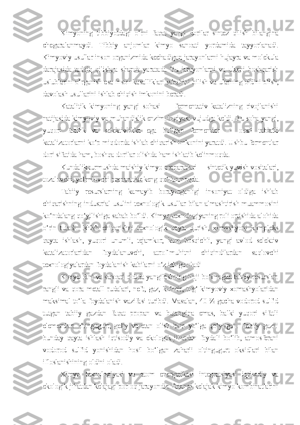 Kimyoning   tibbiyotdagi   o‘rni   faqat   yangi   dorilar   sintez   qilish   bilangina
chegaralanmaydi.   Tibbiy   anjomlar   kimyo   sanoati   yordamida   tayyorlanadi.
Kimyoviy usullar inson organizmida kechadigan jarayonlarni hujayra va molekula
darajasida   tadqiq   qilishga   sharoit   yaratadi.   Bu   jarayonlarni   va   ularni   boshqarish
uslublarini o‘rganish esa inson kasalliklari sababini bilish va ularning oldini olish,
davolash usullarini ishlab chiqish imkonini beradi.
Katalitik   kimyoning   yangi   sohasi   —   fermentativ   katalizning   rivojlanishi
natijasida kimyoviy va muhandislik enzimologiyasi vujudga keldi. Bu soha yangi,
yuqori   faollik   va   selektivlikka   ega   bo‘lgan   fermentlar   —   oqsil   tabiatli
katalizatorlarni ko‘p miqdorda ishlab chiqarish imkonini yaratdi. Ushbu fermentlar
dori sifatida ham, boshqa dorilar olishda ham ishlatib kelinmoqda.
Kundalik turmushda maishiy kimyo preparatlari — sintetik yuvish vositalari,
tozalovchi, yelimlovchi preparatlar keng qo‘llanmoqda.
Tabiiy   resurslarning   kamayib   borayotganligi   insoniyat   oldiga   ishlab
chiqarishning industrial usulini texnologik usullar bilan almashtirish muammosini
ko‘ndalang qo‘yilishiga sabab bo‘ldi. Kimyo texnologiyaning roli ortishida alohida
o‘rin   tutadi.   Ishlab   chiqarishni   texnologik   qayta   qurish,   xomashyoni   kompleks
qayta   ishlash,   yuqori   unumli,   tejamkor,   kam   bosqichli,   yangi   avlod   selektiv
katalizatorlaridan   foydalanuvchi,   atrof-muhitni   chiqindilardan   saqlovchi
texnologiyalardan foydalanish kabilarni o‘z ichiga oladi
Kimyo fani va sanoati oldida yangilashning iloji bo‘lmagan tabiiy resurslar:
rangli   va   qora   metall   rudalari,   neft,   gaz,   ko‘mir,   tog‘-kimyoviy   xomashyolaridan
maksimal  to‘la  foydalanish  vazifasi   turibdi.  Masalan,  40  %   gacha  vodorod  sulfid
tutgan   tabiiy   gazdan   faqat   propan   va   butangina   emas,   balki   yuqori   sifatli
elementlar:   oltingugurt,   geliy   va   etan   olish   ham   yo‘lga   qo‘yilgan.   Tabiiy   gazni
bunday   qayta   ishlash   iqtisodiy   va   ekologik   jihatdan   foydali   bo‘lib,   atmosferani
vodorod   sulfid   yonishidan   hosil   bo‘lgan   zaharli   oltingugurt   oksidlari   bilan
ifloslanishining oldini oladi.
Kimyo   texnologiyasi   va   atom   energetikasi   integratsiyasi   iqtisodiy   va
ekologik jihatdan kelajagi porloq jarayondir. Ertangi kelajak kimyo kombinatlarini 