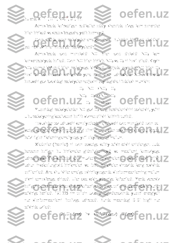 bu еrdа X= H +
, OH -
, NO3−¿¿ , Cl -
, Br -
.
Аtmоsfеrаdа   ko’rsаtilgаn   rаdikаllаr   оddiy   shаrоitdа   o’zgа   kоm-pоnеntlаr
bilаn birikаdi vа strаtоsfеrаgаchа yеtib bоrmаydi.
Ozon   siklida   qator   reaksiyalar   amalga   oshadi.   Bulardan   biri   azot   oksidlari
qat- nashuvi bilan boradigan reaksiyalardir.
Atmosferada   azot   monoksidi   NO   bilan   azot   dioksidi   NO
2   kam
konsentratsiyada bo’ladi. Ozon NO bilan birikib. NO
2   va O
2   ni hosil qiladi. Keyin
NO
2   atomar   kislorod   bilan   reaksiyaga   kirishadi,   natijada   qaytadan   NO   bilan   O
2
hosil   bo’ladi.   Bundan   so‘ng   NO   yana   ozon   bilan   uchrashadi.   NO   ishtirokida
boruvchi gaz fazasidagi reaksiyalar natijasini quyidagicha ifodalash mumkin:
O
3  + NO → NO
2  + O
2
NO
2  + O
2  → NO + O
2
O
3  + O →2O
2
Yuqoridagi reaksiyalardan NO gazi O
3   ning parchalanishini tezlatishi, ya’ni
u bu reaksiyaning katalizatori bo‘lib xizmat qilishi ko'rinib turibdi.
Tovushdan tez uchuvchi samolyotlardan ajraluvchi azot monoksidi ozon qa-
vatiga salbiy ta’sir etishi mumkinligi olimlar tomonidan tekshirilmoqda. Bu borada
ba’zi ilg'or fikrlarning amaliyotga yo‘l olayotganligi ma'lum.
Xladonlar   (freonlar)   ni   ozon   qavatiga   salbiy   ta’sir   etishi   aniqlangan.   Juda
barqaror   bo‘lgan   bu   birikmalar   gidrolizlanmaydi   va   metallarni   korroziyaga
uchratmaydi.   Shu   sababdan   ular   muzlatish   moslamalarida,   aerozol   hosil   qilish
uchun   insektolungitsid   birikmalari   va   ftorli   birikmalar   sintezida   keng   ravishda
qo‘llaniladi.  Ana  shu  ishlar  amalga  oshirilayotganda  xlorltormetanlarning  ma'lum
qismi   atmosferaga   chiqadi.   Ular   asta-sekin   yuqoriga   ko’tariladi.   Yerda   zararsiz
bo’lgan bu moddalar stratosferaga ko’tarilganda qisqa to‘lqinli ultrabinafsha nurlar
ta’siriga   beriladi.   190-225   nm   to'lqin   uzunligidagi   diapazonda   yuqori   energiyali
nur   xlorftormetanlarni   fotolizga   uchratadi.   Bunda   metandagi   C-Cl   bog‘i   nur
ta’sirida uziladi:
CF
x Cl
4-x (gaz) + hv → CF
x Cl
3-x (gaz) + Cl(gaz). 