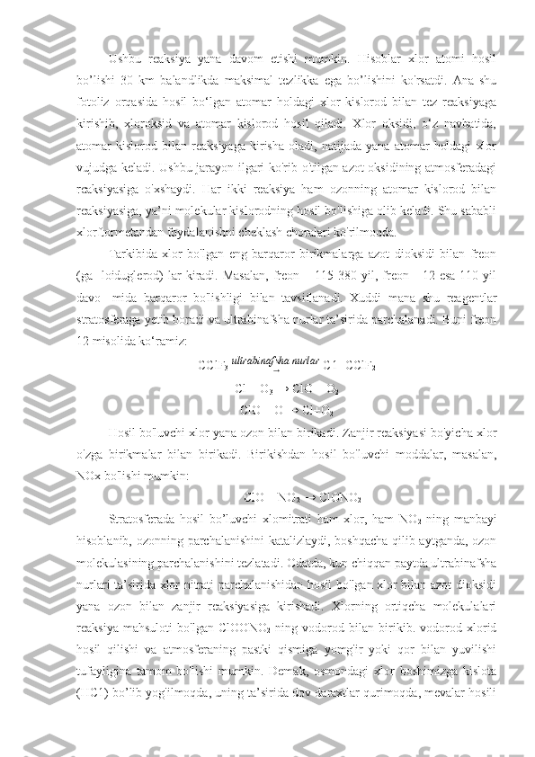 Ushbu   reaksiya   yana   davom   etishi   mumkin.   Hisoblar   xlor   atomi   hosil
bo’lishi   30   km   balandlikda   maksimal   tezlikka   ega   bo’lishini   ko'rsatdi.   Ana   shu
fotoliz   orqasida   hosil   bo‘lgan   atomar   holdagi   xlor   kislorod   bilan   tez   reaksiyaga
kirishib,   xloroksid   va   atomar   kislorod   hosil   qiladi.   Xlor   oksidi,   o‘z   navbatida,
atomar   kislorod   bilan   reaksiyaga   kirisha   oladi,   natijada   yana   atomar   holdagi   xlor
vujudga keladi. Ushbu jarayon ilgari ko'rib o'tilgan azot oksidining atmosferadagi
rcaksiyasiga   o'xshaydi.   Har   ikki   reaksiya   ham   ozonning   atomar   kislorod   bilan
reaksiyasiga, ya’ni molekular kislorodning hosil bo'lishiga olib keladi. Shu sababli
xlorftormetandan foydalanishni cheklash choralari ko'rilmoqda.
Tarkibida   xlor   bo'lgan   eng   barqaror   birikmalarga   azot   dioksidi   bilan   freon
(ga-   loiduglerod)   lar   kiradi.  Masalan,   freon  –   115-380   yil,  freon   -   12   esa   110  yil
davo-   mida   barqaror   bo'lishligi   bilan   tavsiflanadi.   Xuddi   mana   shu   reagentlar
stratosferaga yetib boradi va ultrabinafsha nurlar ta’sirida parchalanadi. Buni freon
12 misolida ko‘ramiz:
CClF
3   ultrabinafsha nurlar
→  C1+CClF
2
Cl + O
3  → ClO + O
2
ClO + O → Cl+O
2
Hosil bo'luvchi xlor yana ozon bilan birikadi. Zanjir reaksiyasi bo'yicha xlor
o'zga   birikmalar   bilan   birikadi.   Birikishdan   hosil   bo'luvchi   moddalar,   masalan,
NOx bo'lishi mumkin:
ClO + NO
2  → ClONO
2
Stratosferada   hosil   bo’luvchi   xlomitrati   ham   xlor,   ham   NO
2   ning   manbayi
hisoblanib, ozonning parchalanishini  katalizlaydi, boshqacha qilib aytganda, ozon
molekulasining parchalanishini tezlatadi. Odatda, kun chiqqan paytda ultrabinafsha
nurlari ta’sirida xlor nitrati parchalanishidan hosil bo'lgan xlor bilan azot dioksidi
yana   ozon   bilan   zanjir   reaksiyasiga   kirishadi.   Xlorning   ortiqcha   molekulalari
reaksiya   mahsuloti   bo'lgan   ClOONO
2   ning   vodorod   bilan   birikib.   vodorod   xlorid
hosil   qilishi   va   atmosferaning   pastki   qismiga   yomg'ir   yoki   qor   bilan   yuvilishi
tufayligina   tamom   bo'lishi   mumkin.   Demak,   osmondagi   xlor   boshimizga   kislota
(HC1) bo’lib yog'ilmoqda, uning ta’sirida dov-daraxtlar qurimoqda, mevalar hosili 