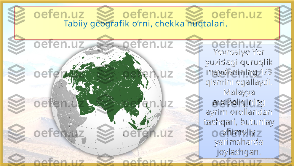 Tabiiy  geografi k  o‘rni, chek k a nuqt alari. 
Yevrosiyo Yer 
yuzidagi quruqlik 
maydonining 1/3 
qismini egallaydi. 
Malayya 
arxipeligining 
ayrim orollaridan 
tashqari, butunlay 
shimoliy 
yarimsharda 
joylashgan.     