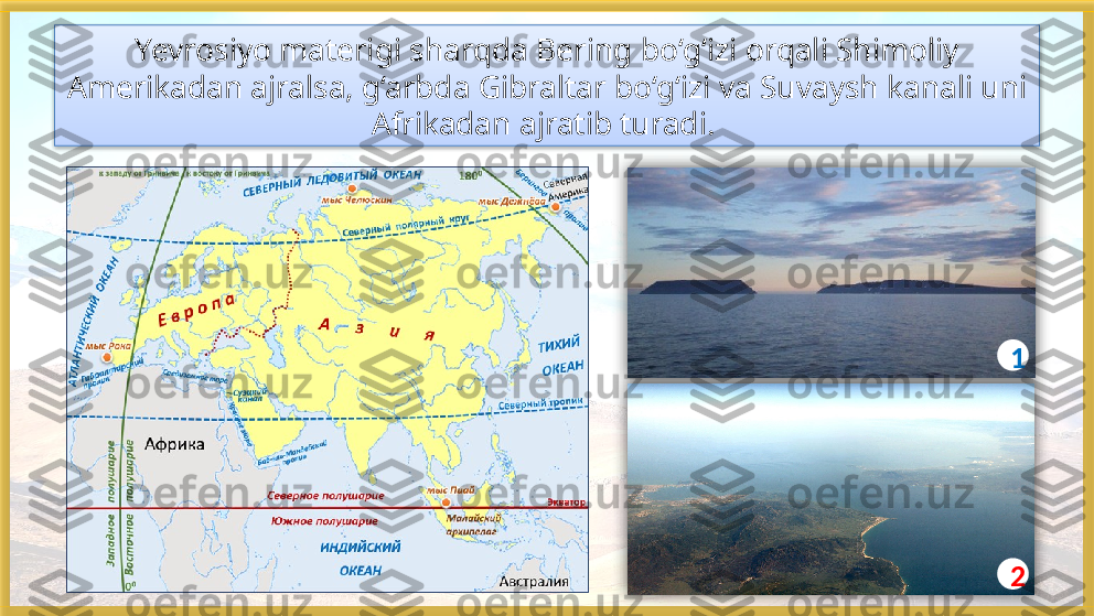 Yevrosiyo materigi sharqda Bering bo‘g‘izi orqali Shimoliy 
Amerikadan ajralsa, g‘arbda Gibraltar bo‘g‘izi va Suvaysh kanali uni 
Afrikadan ajratib turadi. 
1
2     