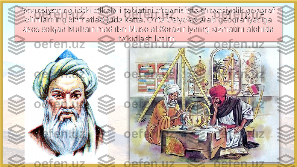 Yevrosiyoning ichki o‘lkalari tabiatini o‘rganishda o‘rtaosiyolik geograf 
olimlarning xizmatlari juda katta. O‘rta Osiyo va arab geografiyasiga 
asos solgan Muhammad ibn Muso al-Xorazmiyning xizmatini alohida 
ta’kidlash lozim.     