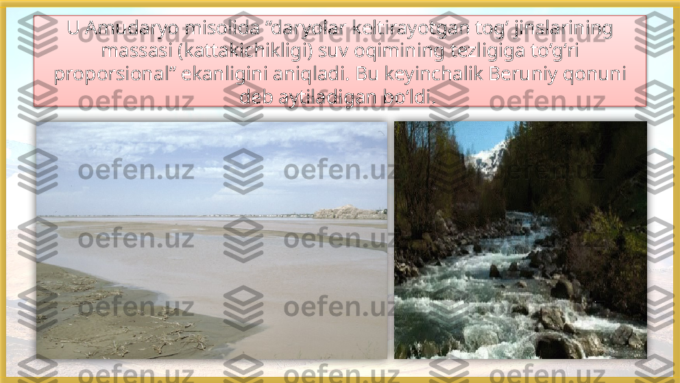 U Amudaryo misolida “daryolar keltirayotgan tog‘ jinslarining 
massasi (kattakichikligi) suv oqimining tezligiga to‘g‘ri 
proporsional” ekanligini aniqladi. Bu keyinchalik Beruniy qonuni 
deb aytiladigan bo‘ldi.      