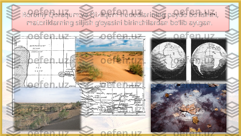 Beruniy Qoraqum va Qizilqum hududlarining paydo bo‘lishini, 
materiklarning siljish g‘oyasini birinchilardan bo‘lib aytgan.     