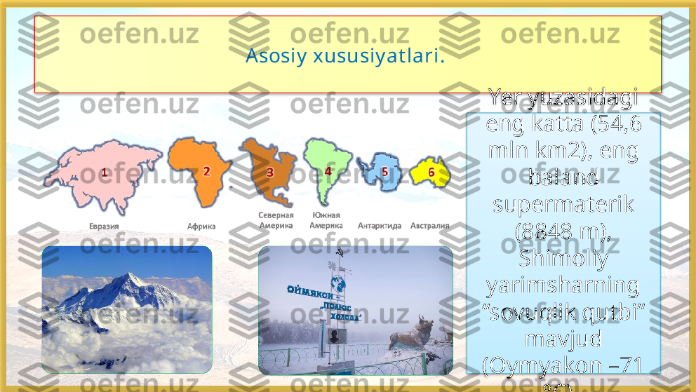 Asosiy  xususiy at lari. 
Yer yuzasidagi 
eng katta (54,6 
mln km2), eng 
baland
supermaterik 
(8848 m), 
Shimoliy 
yarimsharning 
“sovuqlik qutbi” 
mavjud
(Oymyakon –71 
°C),     