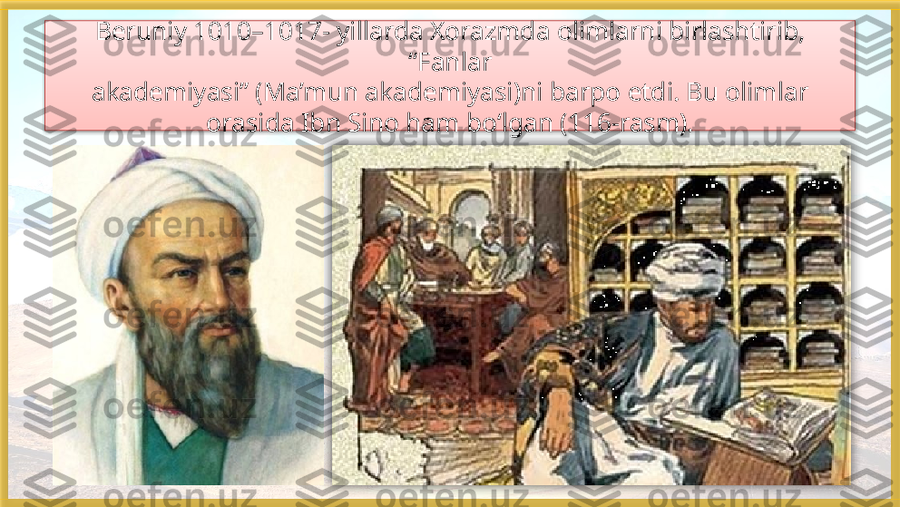 Beruniy 1010–1017- yillarda Xorazmda olimlarni birlashtirib, 
“Fanlar
akademiyasi” (Ma’mun akademiyasi)ni barpo etdi. Bu olimlar 
orasida Ibn Sino ham bo‘lgan (116-rasm).    