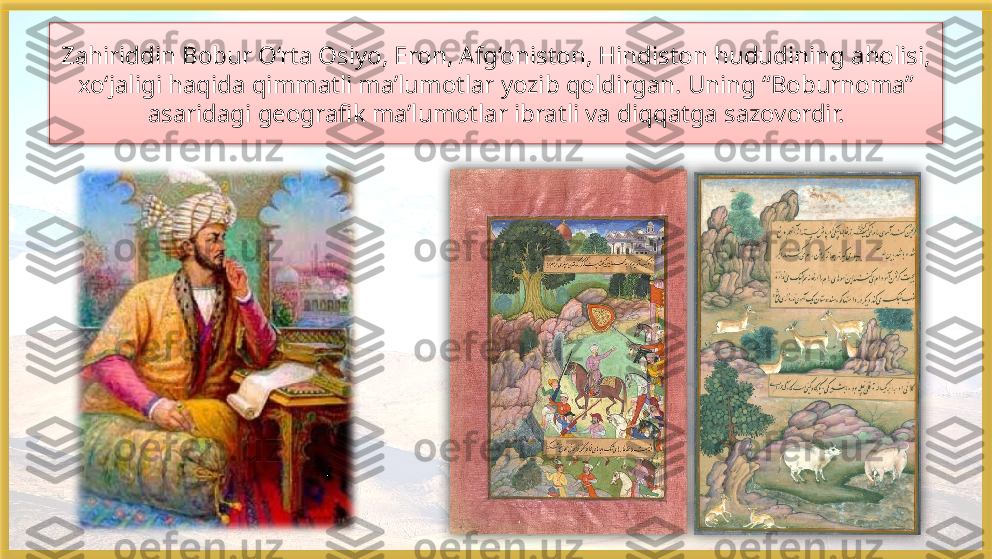 Zahiriddin Bobur O‘rta Osiyo, Eron, Afg‘oniston, Hindiston hududining aholisi, 
xo‘jaligi haqida qimmatli ma’lumotlar yozib qoldirgan. Uning “Boburnoma” 
asaridagi geografik ma’lumotlar ibratli va diqqatga sazovordir.     