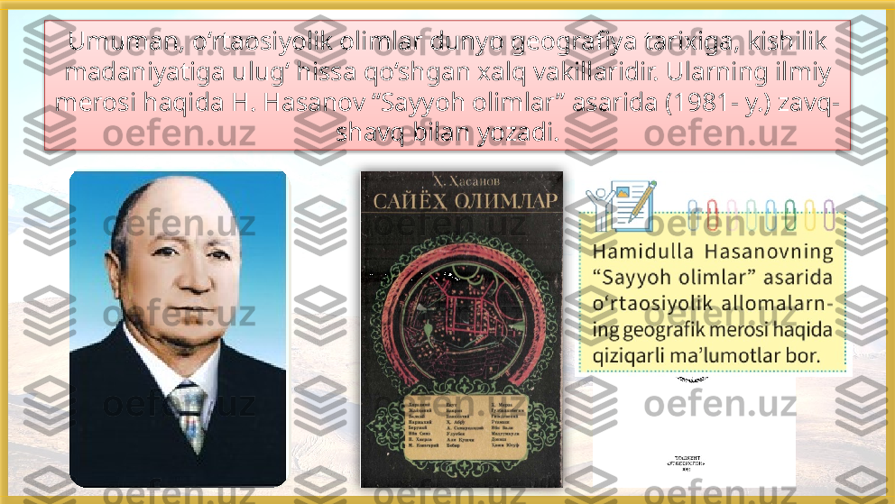 Umuman, o‘rtaosiyolik olimlar dunyo geografiya tarixiga, kishilik
madaniyatiga ulug‘ hissa qo‘shgan xalq vakillaridir. Ularning ilmiy 
merosi haqida H. Hasanov “Sayyoh olimlar” asarida (1981- y.) zavq-
shavq bilan yozadi.    