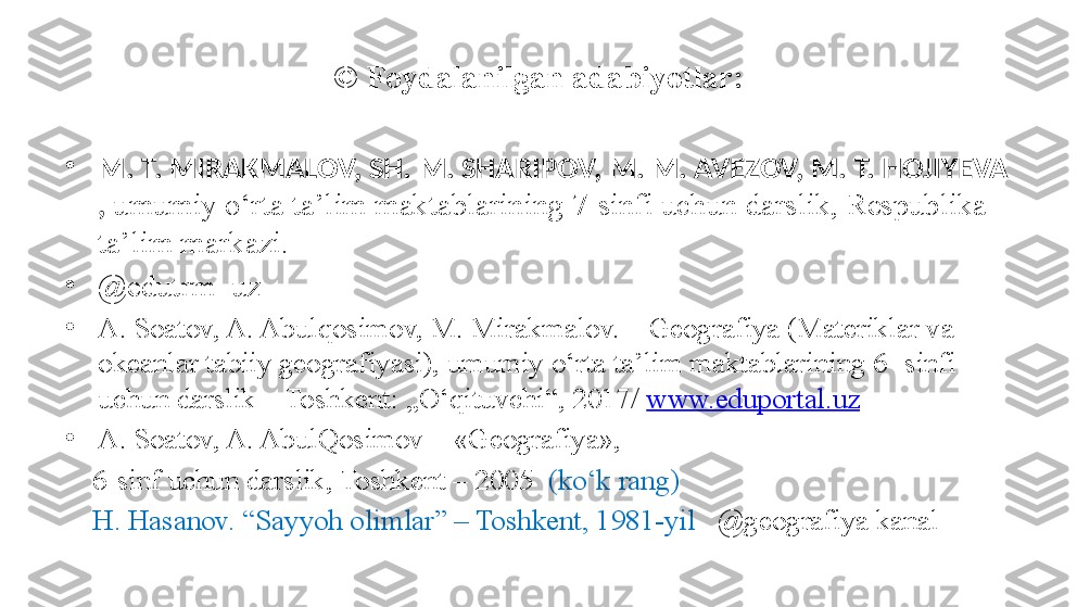 ©  Foydalanilgan adabiyotlar:
•
M. T. MIRAKMALOV, SH. M. SHARIPOV, M. M. AVEZOV, M. T. HOJIYEVA 
,  umumiy o‘rta ta’lim maktablarining 7-sinfi uchun darslik, Respublika 
ta’lim markazi.
•
@ edutrm_uz
•
A. Soatov, A. Abulqosimov, M. Mirakmalov. – Geografiya (Materiklar va 
okeanlar tabiiy geografiyasi), umumiy o‘rta ta’lim maktablarining 6- sinfi 
uchun darslik – Toshkent: „O‘qituvchi“, 2017/  www.eduportal.uz  
•
A. Soatov, A. AbulQosimov –  « Geografiya » , 
     6-sinf uchun darslik, Toshkent – 2005   (ko‘k rang)
     H. Hasanov. “Sayyoh olimlar” – Toshkent, 1981-yil    @ geografiya kanal     