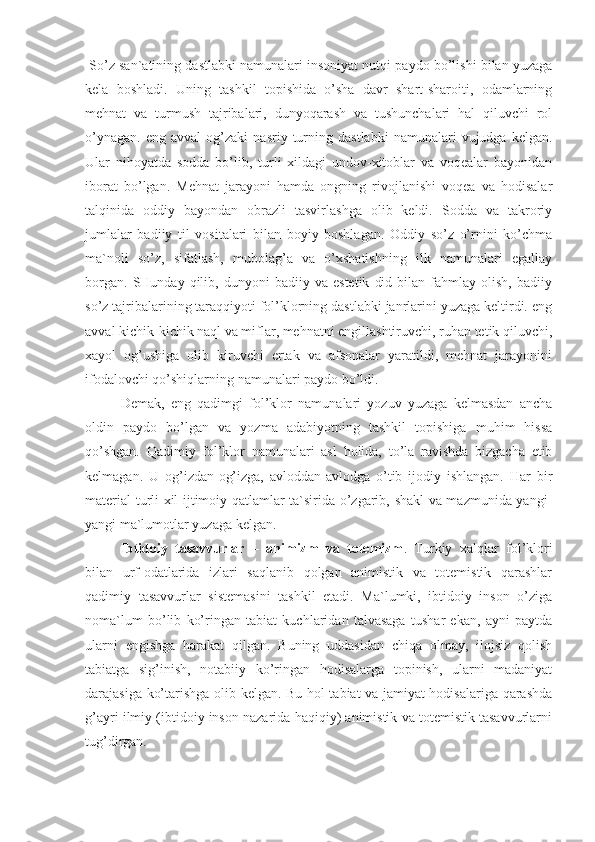  So’z san`atining dastlabki namunalari insoniyat nutqi paydo bo’lishi bilan yuzaga
kela   boshladi.   Uning   tashkil   topishida   o’sha   davr   shart-sharoiti,   odamlarning
mehnat   va   turmush   tajribalari,   dunyoqarash   va   tushunchalari   hal   qiluvchi   rol
o’ynagan.   eng   avval   og’zaki   nasriy   turning   dastlabki   namunalari   vujudga   kelgan.
Ular   nihoyatda   sodda   bo’lib,   turli   xildagi   undov-xitoblar   va   voqealar   bayonidan
iborat   bo’lgan.   Mehnat   jarayoni   hamda   ongning   rivojlanishi   voqea   va   hodisalar
talqinida   oddiy   bayondan   obrazli   tasvirlashga   olib   keldi.   Sodda   va   takroriy
jumlalar   badiiy   til   vositalari   bilan   boyiy   boshlagan.   Oddiy   so’z   o’rnini   ko’chma
ma`noli   so’z,   sifatlash,   mubolag’a   va   o’xshatishning   ilk   namunalari   egallay
borgan.   SHunday   qilib,   dunyoni   badiiy   va  estetik   did   bilan  fahmlay   olish,   badiiy
so’z tajribalarining taraqqiyoti fol’klorning dastlabki janrlarini yuzaga keltirdi. eng
avval kichik-kichik naql va miflar, mehnatni engillashtiruvchi, ruhan tetik qiluvchi,
xayol   og’ushiga   olib   kiruvchi   ertak   va   afsonalar   yaratildi,   mehnat   jarayonini
ifodalovchi qo’shiqlarning namunalari paydo bo’ldi.
Demak,   eng   qadimgi   fol’klor   namunalari   yozuv   yuzaga   kelmasdan   ancha
oldin   paydo   bo’lgan   va   yozma   adabiyotning   tashkil   topishiga   muhim   hissa
qo’shgan.   Qadimiy   fol’klor   namunalari   asl   holida,   to’la   ravishda   bizgacha   etib
kelmagan.   U   og’izdan-og’izga,   avloddan-avlodga   o’tib   ijodiy   ishlangan.   Har   bir
material turli xil ijtimoiy qatlamlar ta`sirida o’zgarib, shakl va mazmunida yangi-
yangi ma`lumotlar yuzaga kelgan. 
Ibtidoiy   tasavvurlar   –   animizm   va   totemizm .   Turkiy   xalqlar   fol’klori
bilan   urf-odatlarida   izlari   saqlanib   qolgan   animistik   va   totemistik   qarashlar
qadimiy   tasavvurlar   sistemasini   tashkil   etadi.   Ma`lumki,   ibtidoiy   inson   o’ziga
noma`lum   bo’lib   ko’ringan   tabiat   kuchlaridan   talvasaga   tushar   ekan,   ayni   paytda
ularni   engishga   harakat   qilgan.   Buning   uddasidan   chiqa   olmay,   ilojsiz   qolish
tabiatga   sig’inish,   notabiiy   ko’ringan   hodisalarga   topinish,   ularni   madaniyat
darajasiga ko’tarishga olib kelgan. Bu hol tabiat va jamiyat hodisalariga qarashda
g’ayri ilmiy (ibtidoiy inson nazarida haqiqiy) animistik va totemistik tasavvurlarni
tug’dirgan. 