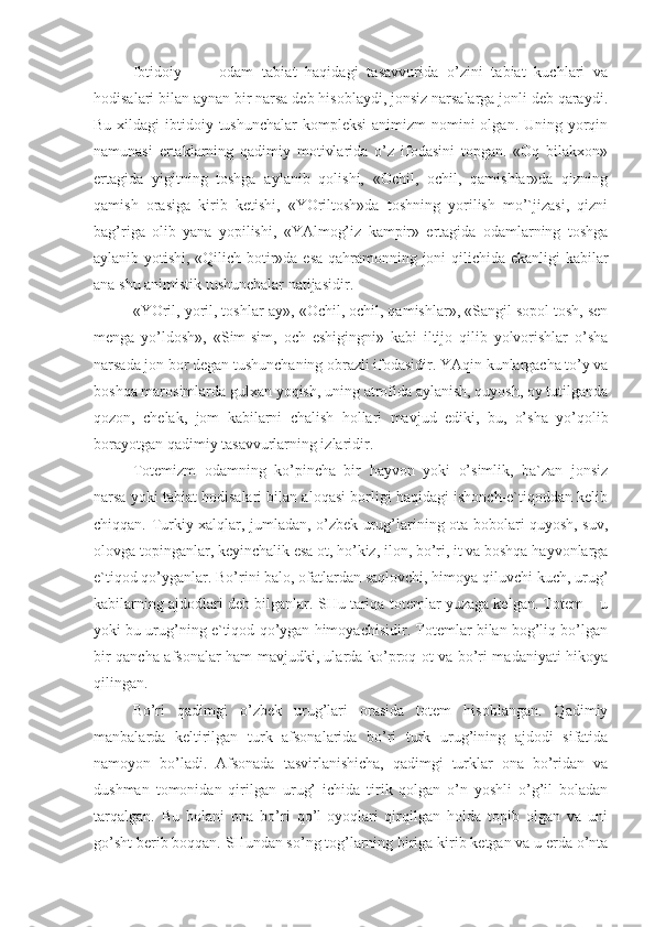 Ibtidoiy   odam   tabiat   haqidagi   tasavvurida   o’zini   tabiat   kuchlari   va
hodisalari bilan aynan bir narsa deb hisoblaydi, jonsiz narsalarga jonli deb qaraydi.
Bu xildagi  ibtidoiy tushunchalar  kompleksi  animizm  nomini  olgan. Uning yorqin
namunasi   ertaklarning   qadimiy   motivlarida   o’z   ifodasini   topgan.   «Oq   bilakxon»
ertagida   yigitning   toshga   aylanib   qolishi,   «Ochil,   ochil,   qamishlar»da   qizning
qamish   orasiga   kirib   ketishi,   «YOriltosh»da   toshning   yorilish   mo’`jizasi,   qizni
bag’riga   olib   yana   yopilishi,   «YAlmog’iz   kampir»   ertagida   odamlarning   toshga
aylanib yotishi, «Qilich botir»da esa qahramonning joni qilichida ekanligi kabilar
ana shu animistik tushunchalar natijasidir.
«YOril, yoril, toshlar-ay», «Ochil, ochil, qamishlar», «Sangil sopol tosh, sen
menga   yo’ldosh»,   «Sim-sim,   och   eshigingni»   kabi   iltijo   qilib   yolvorishlar   o’sha
narsada jon bor degan tushunchaning obrazli ifodasidir. YAqin kunlargacha to’y va
boshqa marosimlarda gulxan yoqish, uning atrofida aylanish, quyosh, oy tutilganda
qozon,   chelak,   jom   kabilarni   chalish   hollari   mavjud   ediki,   bu,   o’sha   yo’qolib
borayotgan qadimiy tasavvurlarning izlaridir.
Totemizm   odamning   ko’pincha   bir   hayvon   yoki   o’simlik,   ba`zan   jonsiz
narsa yoki tabiat hodisalari bilan aloqasi borligi haqidagi ishonch-e`tiqoddan kelib
chiqqan. Turkiy xalqlar, jumladan, o’zbek urug’larining ota-bobolari quyosh, suv,
olovga topinganlar, keyinchalik esa ot, ho’kiz, ilon, bo’ri, it va boshqa hayvonlarga
e`tiqod qo’yganlar. Bo’rini balo, ofatlardan saqlovchi, himoya qiluvchi kuch, urug’
kabilarning ajdodlari deb bilganlar. SHu tariqa totemlar yuzaga kelgan. Totem – u
yoki bu urug’ning e`tiqod qo’ygan himoyachisidir. Totemlar bilan bog’liq bo’lgan
bir qancha afsonalar ham mavjudki, ularda ko’proq ot va bo’ri madaniyati hikoya
qilingan.
Bo’ri   qadimgi   o’zbek   urug’lari   orasida   totem   hisoblangan.   Qadimiy
manbalarda   keltirilgan   turk   afsonalarida   bo’ri   turk   urug’ining   ajdodi   sifatida
namoyon   bo’ladi.   Afsonada   tasvirlanishicha,   qadimgi   turklar   ona   bo’ridan   va
dushman   tomonidan   qirilgan   urug’   ichida   tirik   qolgan   o’n   yoshli   o’g’il   boladan
tarqalgan.   Bu   bolani   ona   bo’ri   qo’l-oyoqlari   qirqilgan   holda   topib   olgan   va   uni
go’sht berib boqqan. SHundan so’ng tog’larning biriga kirib ketgan va u erda o’nta 