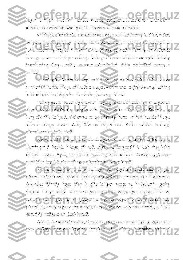 bayon   qilingan   voqelikni   haqiqat   sifatida   qabul   qiladi.   Aristotel`   afsonalarni
«Haqiqatdan xabar beruvchi yolg`on hikoyalardir» deb ko`rsatadi.
         Mifologik afsonalarda,  asosan, er va osmon xudolari, homiy kuchlar, pirlar,
avliyolarning   g`ayritabiiy   ishlari,   insonlarga   ko`magi,   mifologik   pahlavonlar,   er
hzida   odamning   paydo   bo`lishi   hakida   hikoya   qilinadi.   Ularning   epizodlarida
islomga   qadar   amal   qilgan   qadimgi   dinlarga   aloqador   talqinlar   uchraydi.   Ibtidoiy
insonlarning   dunyoqarashi,   tasavvur-tushunchalari,   diniy   e`tiqodlari   namoyon
bo`ladi.
Geneologik   afsonalarda   urug`–qabila,   xalq   va   elatlarning   kelib   chiqishi   va
nomlanishi  haqida hikoya qilinadi:  «Laqay», «Do`rmon», «Qirg`iz» urug`larining
kelib chiqishi haqidagi afsonalar shular  jumlasiga kiradi. 
Tarixiy voqea  va tarixiy shaxslar  haqidagi afsonalarlarda o`tmishda yashab
o`tgan   donno   kishilarning   sarguzashtlari,   mo``jizakor   ishlari,   ajdodlarimizning
bunyodkorlik   faoliyati,   shahar   va   qo`rg`onlarning   barpo   etilishi   haqida   hikoya
qilinadi.   Bunga   Buxoro   Arki,   Xiva   qal`asi,   Minorai   Kalon   qurilishi   haqidagi
afsonalar misol bo`la oladi. 
Kasb-hunarlar haqidagi afsonalarda u yoki bu kasb-hunarning kelib chiqishi,
ularning   piri   haqida   hikoya   qilinadi.   Aytaylik,   bo`yoqchilik   kasbining   kelib
chiqishi   Hazrati   Ayhb,   temirchilik   kasbining   kelib   chiqishi   Dovud   payg`ambar
nomi bilan bog`lab talqin qilingan afsonalar shu siraga kiradi. 
Kichik hajmli, mazmunan sodda bayon va hikoyalar shaklida tashkil topgan
afsonalar   o’zbek   xalq   og’zaki   ijodining   eng   qadimgi   namunalaridan   hisoblanadi.
Afsonalar   ijtimoiy   hayot   bilan   bog’liq   bo’lgan   voqea   va   hodisalarni   xayoliy
shaklda   hikoya   qiladi.   Ular   insoniyatning   tabiat   va   jamiyat   haqida   bilish   va
tushunishga   bo’lgan   intilishi   jarayonida   vujudga   kelgan.   SHuning   uchun   ham
afsonalar ijtimoiy hayot va madaniyat, dunyoqarash va ruhiy kechinmalar, urf-odat
va tarixiy hodisalardan darak beradi.
Afsona  forscha so’z bo’lib, fantastika,  sehr-jodu hamda hayotiy uydirmalar
asos   bo’lgan   nasriy   hikoyalar   demakdir.   Bu   xildagi   hikoyalar   Mahmud 