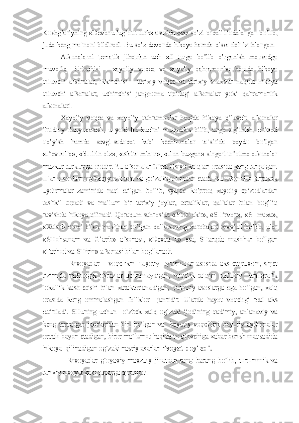 Koshg’ariyning «Devonu lug’otit turk» asarida  caw  so’zi orqali ifodalangan bo’lib,
juda keng ma`noni bildiradi. Bu so’z devonda hikoya hamda qissa deb izohlangan.
Afsonalarni   tematik   jihatdan   uch   xil   turga   bo’lib   o’rganish   maqsadga
muvofiq.   Birinchisi   –   xayoliy   voqea   va   xayoliy   qahramonlar   haqida   hikoya
qiluvchi   afsonalar,   ikkinchisi   –   tarixiy   voqea   va   tarixiy   shaxslar   haqida   hikoya
qiluvchi   afsonalar,   uchinchisi   jangnoma   tipidagi   afsonalar   yoki   qahramonlik
afsonalari.
Xayoliy   voqea   va   xayoliy   qahramonlar   haqida   hikoya   qiluvchi   afsonalar
ibtidoiy   dunyoqarash,   u   yoki   bu   kuchni   muqaddas   bilib,   unga   sig’inish,   e`tiqod
qo’yish   hamda   sevgi-sadoqat   kabi   kechinmalar   ta`sirida   paydo   bo’lgan
«Devqal`a», «SHirin qiz», «Kalta minor», «Ilon buzgan» singari to’qima afsonalar
mazkur turkumga oiddir. Bu afsonalar O’rta Osiyo xalqlari orasida keng tarqalgan.
Ular insonlarning beqiyos kuchi va go’zalligini madh etadi. Bu afsonalar fantastik
uydirmalar   zaminida   naql   etilgan   bo’lib,   syujeti   ko’proq   xayoliy   epizodlardan
tashkil   topadi   va   ma`lum   bir   tarixiy   joylar,   tepaliklar,   qal`alar   bilan   bog’liq
ravishda hikoya qilinadi. Qoraqum sahrosida «YOrbakir», «SHirvon», «SHmaxa»,
«Xalaf»   nomi   bilan   mashhur   bo’lgan   qal`alarning   xarobalari   mavjud   bo’lib,   ular
«SHohsanam   va   G’arib»   afsonasi,   «Devqal`a»   esa,   SHarqda   mashhur   bo’lgan
«Farhod va SHirin» afsonasi bilan bog’lanadi.
                  Rivoyatlar   –   voqelikni   hayotiy   uydirmalar   asosida   aks   ettiruvchi,   shjet
tizimida   mifologik   obrazlar   uchramaydigan,   voqelik   talqini   hududiy   –etnografik
lokallik   kasb   etishi   bilan   xarakterlanadigan,   qadimiy   asoslarga   ega   bo`lgan,   xalq
orasida   keng   ommalashgan   fol`klor     janridir.   Ularda   hayot   voqeligi   real   aks
ettiriladi.   SHuning   uchun     o`zbek   xalq   og`zaki   ijodining   qadimiy,   an`anaviy   va
keng   tarqalgan   janrlaridan   biri   bo`lgan   va     hayotiy   voqelikni   hayotiy   uydirmalar
orqali bayon etadigan, biror ma`lumot haqida tinglovchiga xabar berish maqsadida
hikoya  qilinadigan og`zaki nasriy asarlar  rivoyat  deyiladi.
                  Rivoyatlar   g`oyaviy-mavzuiy   jihatdan   rang–barang   bo`lib,   toponimik   va
tarixiy rivoyat kabi turlarga ajratiladi. 