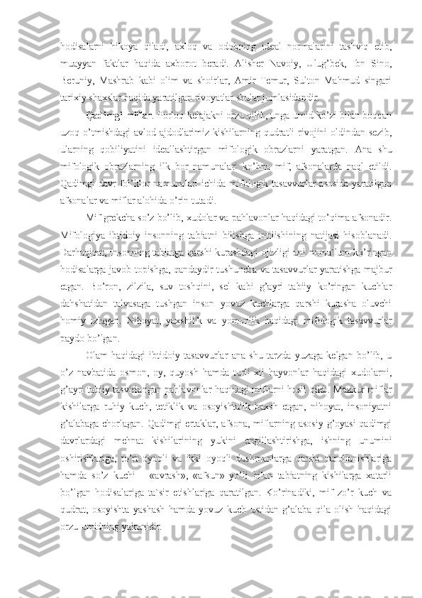 hodisalarni   hikoya   qiladi,   axloq   va   odobning   ideal   normalarini   tashviq   etib,
muayyan   faktlar   haqida   axborot   beradi.   Alisher   Navoiy,   Ulug’bek,   Ibn   Sino,
Beruniy,   Mashrab   kabi   olim   va   shoirlar,   Amir   Temur,   Sulton   Mahmud   singari
tarixiy shaxslar haqida yaratilgan rivoyatlar shular jumlasidandir.
Qadimgi miflar . Porloq kelajakni orzu qilib, unga umid ko’zi bilan boqqan
uzoq o’tmishdagi  avlod-ajdodlarimiz kishilarning qudratli rivojini  oldindan sezib,
ularning   qobiliyatini   ideallashtirgan   mifologik   obrazlarni   yaratgan.   Ana   shu
mifologik   obrazlarning   ilk   bor   namunalari   ko’hna   mif,   afsonalarda   naql   etildi.
Qadimgi  davr  fol’klor  namunalari  ichida mifologik tasavvurlar  asosida  yaratilgan
afsonalar va miflar alohida o’rin tutadi.
Mif grekcha so’z bo’lib, xudolar va pahlavonlar haqidagi to’qima afsonadir.
Mifologiya   ibtidoiy   insonning   tabiatni   bilishga   intilishining   natijasi   hisoblanadi.
Darhaqiqat, insonning tabiatga qarshi kurashdagi ojizligi uni noma`lum ko’ringan
hodisalarga javob topishga, qandaydir tushuncha va tasavvurlar yaratishga majbur
etgan.   Bo’ron,   zilzila,   suv   toshqini,   sel   kabi   g’ayri   tabiiy   ko’ringan   kuchlar
dahshatidan   talvasaga   tushgan   inson   yovuz   kuchlarga   qarshi   kurasha   oluvchi
homiy   izlagan.   Nihoyat,   yaxshilik   va   yomonlik   haqidagi   mifologik   tasavvurlar
paydo bo’lgan.
Olam   haqidagi   ibtidoiy   tasavvurlar   ana   shu   tarzda   yuzaga   kelgan   bo’lib,   u
o’z   navbatida   osmon,   oy,   quyosh   hamda   turli   xil   hayvonlar   haqidagi   xudolarni,
g’ayri tabiiy tasvirlangan pahlavonlar haqidagi miflarni hosil qildi. Mazkur miflar
kishilarga   ruhiy   kuch,   tetiklik   va   osoyishtalik   baxsh   etgan,   nihoyat,   insoniyatni
g’alabaga chorlagan. Qadimgi ertaklar, afsona, miflarning asosiy g’oyasi  qadimgi
davrlardagi   mehnat   kishilarining   yukini   engillashtirishga,   ishning   unumini
oshirishlariga,   to’rt   oyoqli   va   ikki   oyoqli   dushmanlarga   qarshi   qurollanishlariga
hamda   so’z   kuchi   –   «avrash»,   «afsun»   yo’li   bilan   tabiatning   kishilarga   xatarli
bo’lgan   hodisalariga   ta`sir   etishlariga   qaratilgan.   Ko’rinadiki,   mif   zo’r   kuch   va
qudrat,   osoyishta   yashash   hamda   yovuz   kuch   ustidan   g’alaba   qila   olish   haqidagi
orzu-umidning yakunidir. 