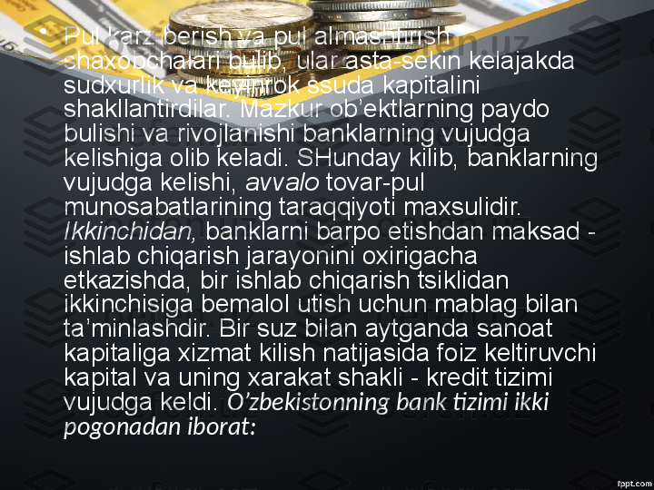 •
Pul karz berish va pul almashtirish  
shaxobchalari bulib, ular asta-sekin kelajakda 
sudxurlik va keyinrok ssuda kapitalini 
shakllantirdilar. Mazkur ob’ektlarning paydo 
bulishi va rivojlanishi banklarning vujudga 
kelishiga olib keladi. SHunday kilib, banklarning 
vujudga kelishi,  avvalo  tovar-pul 
munosabatlarining taraqqiyoti maxsulidir. 
Ikkinchidan,  banklarni barpo etishdan maksad - 
ishlab chiqarish jarayonini oxirigacha 
etkazishda, bir ishlab chiqarish tsiklidan 
ikkinchisiga bemalol utish uchun mablag bilan 
ta’minlashdir. Bir suz bilan aytganda sanoat 
kapitaliga xizmat kilish natijasida foiz keltiruvchi 
kapital va uning xarakat shakli - kredit tizimi 
vujudga keldi.  O’zbekistonning bank tizimi ikki 
pogonadan iborat: 