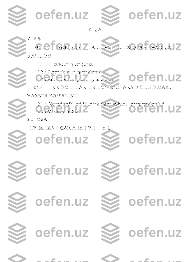       REJA:
KIRISH
I   BOB       IKKINCHI   TARTIBLI   CHIZIQLAR   HAQIDA
MA’LUMOT 
1.1- §  Ellips va uning tenglamasi
1.2-§ Giperbola va uning tenglamasi
1.3-§ Parabola va uning umumiy tenglamasi
II BOB   IKKINCHI TARTIBLI CHIZIQLARNING URINMASI.
MAXSUS YO‘NALISHI
2 . 1- §  Ikkinchi tartibli chiziqlarning o‘zaro vaziyati. Urinma tenglamalari 
2 . 2- §  Maxsus yo‘nalishlar
XULOSA 
FOYDALANILGAN ADABIYOTLAR
   