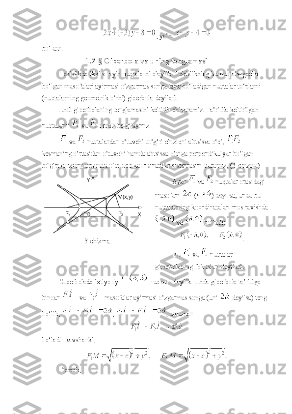 , ya’ni   
bo‘ladi. 
                      1.2-§ Giperbola va uning tenglamasi
Tekislikda ikkita tayin nuqtalarni olaylik. Tekislikning bu nuqtalargacha 
bo‘lgan masofalari ayirmasi o‘zgarmas songa teng bo‘ladigan nuqtalar to‘plami 
(nuqtalarning geometrik o‘rni) giperbola deyiladi. 
Endi giperbolaning tenglamasini keltirib chiqaramiz. Ta’rifda keltirilgan 
nuqtalarni   va   orqali belgilaymiz. 
 va   nuqtalardan o‘tuvchi to‘g‘ri chiziqni abtsissa o‘qi,   
kesmaning o‘rtasidan o‘tuvchi hamda abtsissa o‘qiga perpendikulyar bo‘lgan 
to‘g‘ri chiziqni ordinata o‘qi deb koordinatalar sistemasini quramiz. (3-chizma)
3- chizma Agar   va   nuqtalar orasidagi 
masofani   ( ) deyilsa, unda bu 
nuqtalarning koordinatalari mos ravishda
 va   bo‘ladi:
.
Bu   va   nuqtalar 
giperbolaning fokuslari deyiladi. 
Giperbolada ixtiyoriy   nuqtani olaylik. Unda giperbola ta’rifiga 
binoan   va   masofalar ayirmasi o‘zgarmas songa (uni   deyilsa) teng 
bo‘lib,  ,  , umuman 
bo‘ladi. Ravshanki, 
Demak, Y
XF
2
0F
1 M(x,y) 