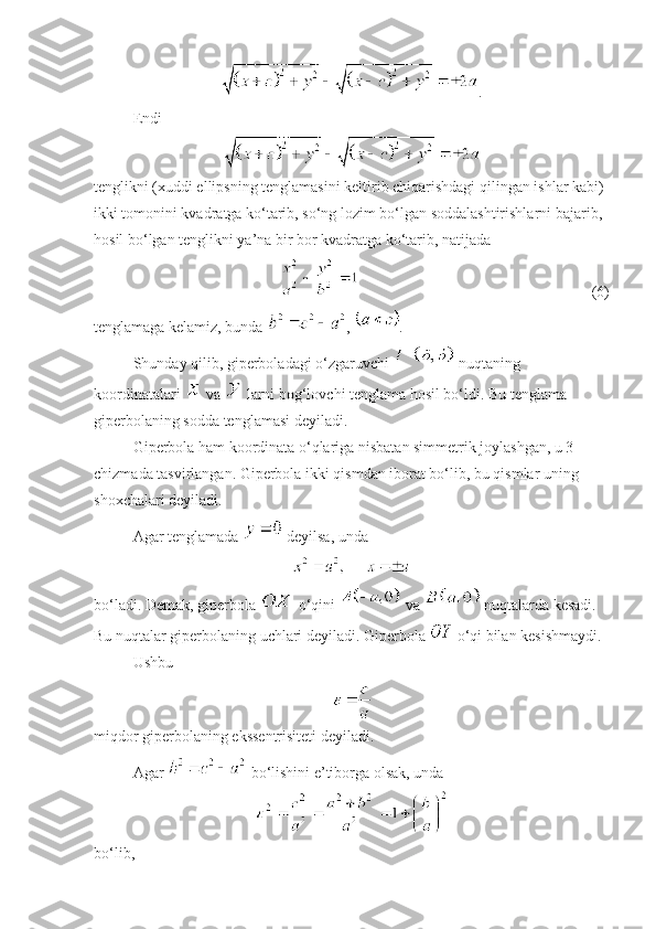 .
Endi 
tenglikni (xuddi ellipsning tenglamasini keltirib chiqarishdagi qilingan ishlar kabi) 
ikki tomonini kvadratga ko‘tarib, so‘ng lozim bo‘lgan soddalashtirishlarni bajarib, 
hosil bo‘lgan tenglikni ya’na bir bor kvadratga ko‘tarib, natijada 
  (6)
tenglamaga kelamiz, bunda  ,  .
Shunday qilib, giperboladagi o‘zgaruvchi   nuqtaning 
koordinatalari   va   larni bog‘lovchi tenglama hosil bo‘ldi. Bu tenglama 
giperbolaning sodda tenglamasi deyiladi. 
Giperbola ham koordinata o‘qlariga nisbatan simmetrik joylashgan, u 3–
chizmada tasvirlangan. Giperbola ikki qismdan iborat bo‘lib, bu qismlar uning 
shoxchalari deyiladi. 
Agar tenglamada   deyilsa, unda 
 
bo‘ladi. Demak, giperbola   o‘qini   va   nuqtalarda kesadi. 
Bu nuqtalar giperbolaning uchlari deyiladi. Giperbola   o‘qi bilan kesishmaydi. 
Ushbu 
miqdor giperbolaning ekssentrisiteti deyiladi.
Agar   bo‘lishini e’tiborga olsak, unda 
 
bo‘lib,  