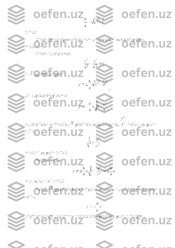  
bo‘ladi. 
Giperbolaning ekssentrisiteti ham uning shaklini xarakterlaydigan 
miqdordir.
Giperbola tenglamasi
ni   ga nisbatan  y echib
 ,
uni quyidagicha yozamiz:
.
Bu tenglikdan ko‘rinadiki,    y etarlicha katta bo‘lganda,   nisbat 0 ga yaqin 
bo‘lib, 
 
miqdor 1 ga yaqin bo‘ladi. 
Natijada ushbu 
 
munosabat hosil bo‘ladi. 
Demak,    y etarlicha katta bo‘lganda giperbola nuqtalarining ordinatalari 
ushbu 
to‘g‘ri chiziqlar nuqtalarining ordinatalariga  y etarlicha yaqin bo‘ladi. Bu  