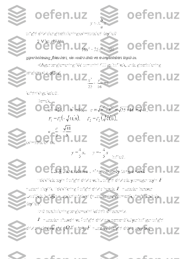 
to‘g‘ri chiziqlar giperbolaning asimptotalari deyiladi 
2- M isol . Ushbu 
 
giperbolaning fokuslari, ekssentrisiteti va asimptotalari topilsin.
◄Agar tenglamaning ikki tomonini 400 ga bo‘lsak, unda giperbolaning 
tenglamasi quyidagi
 
ko‘rinishga keladi. 
Demak, 
 
asimptotalari esa 
     bo‘ladi.
                        
1.3-§ Parabola va uning umumiy tenglamasi.
Tekislikda tayin   to‘g‘ri chiziq va bu to‘g‘ri chiziqda yotmagan tayin   
nuqtani olaylik. Tekislikning   to‘g‘ri chiziq hamda   nuqtadan baravar 
uzoqlikda bo‘lgan nuqtalari to‘plami (nuqtalarning geometrik o‘rni) parabola 
deyiladi.
Endi parabolaning tenglamasini keltirib chiqaramiz.
 nuqtadan o‘tuvchi va   to‘g‘ri chiziqqa perpendikulyar bo‘lgan to‘g‘ri 
chiziqni abtsissa o‘qi (  o‘qi),   nuqta va   to‘g‘ri chiziq orasidagi  