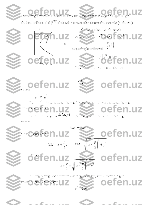 kesmaning o‘rtasidan o‘tuvchi va abtsissa o‘qiga perpendikulyar bo‘lgan to‘g‘ri 
chiziqni ordinata o‘qi ( o‘qi) deb koordinatalar sistemasini quramiz (4-chizma).
4-chizma  nuqta bilan   to‘g‘ri chiziq 
orasidagi masofani   deylik. Unda   
nuqtaning koordinatasi 
 
bo‘lib,   to‘g‘ri chiziqning tenglamasi
 
bo‘ladi. 
Bu   nuqta parabolaning fokusi,   to‘g‘ri chiziq esa parabolaning 
direktrisasi deyiladi.
Parabolada ixtiyoriy   nuqtani olaylik. Unda parabola ta’rifiga 
binoan 
 
bo‘ladi. Ravshanki, 
.
Demak, 
.
Bu tenglikning ikki tomonini kvadratga ko‘tarib, so‘ng lozim bo‘lgan 
soddalashtirishlarni bajarib
  