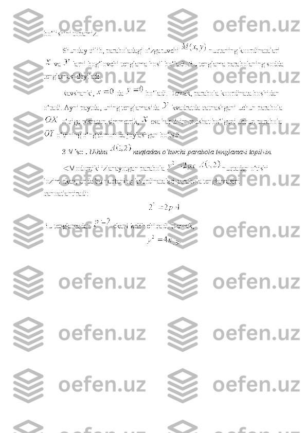 bo‘lishini topamiz. 
Shunday qilib, paraboladagi o‘zgaruvchi   nuqtaning koordinatalari
 va   larni bog‘lovchi tenglama hosil bo‘ladi. Bu tenglama parabolaning sodda
tenglamasi deyiladi.
Ravshanki,   da   bo‘ladi. Demak, parabola koordinata boshidan 
o‘tadi. Ayni paytda, uning tenglamasida   kvadratda qatnashgani uchun parabola
 o‘qiga nisbatan simmetrik,   esa har doim musbat bo‘lgani uchun parabola
 o‘qining o‘ng tomonida joylashgan bo‘ladi 
3- Misol.   Ushbu   nuqtadan o‘tuvchi parabola tenglamasi topilsin.
◄Modomiki izlanayotgan parabola     nuqtadan o‘tishi 
lozim ekan, unda bu nuqtaning koordinatalari parabola tenglamasini 
qanoatlantiradi:
Bu tenglamadan   ekani kelib chiqadi. Demak, 
.► 