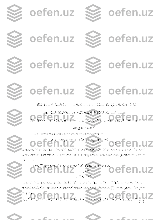 II BOB .   IKKINCHI TARTIBLI CHIZIQLARNING
URINMASI. MAXSUS YO‘NALISHI
2 . 1- §  Ikkinchi tartibli chiziqlarning o‘zaro vaziyati. Urinma
tenglamalari
Biz bu bobda tekislikda dekart koordinatalar sistemasida
     (1)
tenglama   bilan   berilgan   ikkinchi   tartibli   chiziqni   tekshirish   bilan   shug‘ullanamiz.   Bu   ishni
koordinatalar   sistemasini   o‘zgartirish   va   (1)   tenglamani   soddalashtirish   yordamida   amalga
oshiramiz.
Bizga (1) tenglama bilan aniqlangan ikkinchi tartibli chiziq va
parametrik   tenglamalar   yordamida   l   to‘g‘ri   chiziq   berilgan   bo‘lsin.   To‘g‘ri   chiziq   va   ikki n chi
tartibli   chiziqning   kesishish   nuqtalarini   topish   uchun   (9)   ifodala rn i   (1)   ga   qo‘yamiz.   Natijada
quyidagi
  (10) 