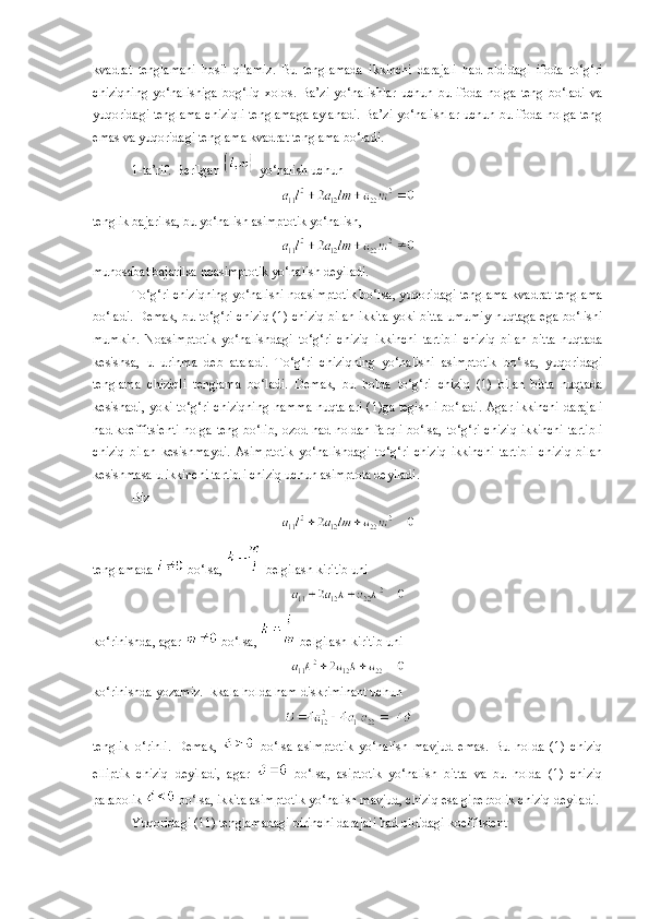 kvadrat   tenglamani   hosil   qilamiz.   Bu   tenglamada   ikkinchi   darajali   had   oldidagi   ifoda   to‘g‘ri
chiziqning   yo‘nalishiga   bog‘liq   xolos.  Ba’zi   yo‘nalishlar   uchun   bu  ifoda   nolga   teng   bo‘ladi   va
yuqoridagi tenglama chiziqli tenglamaga aylanadi. Ba’zi yo‘nalishlar uchun bu ifoda nolga teng
emas va yuqoridagi tenglama kvadrat tenglama bo‘ladi.
1-ta’rif. Berilgan   yo‘nalish uchun
tenglik bajarilsa, bu yo‘nalish asimp t otik yo‘nalish,
munosabat bajarilsa noasimptotik yo‘nalish deyiladi.
To‘g‘ri chiziqning yo‘nalishi noasimptotik bo‘lsa,   yuqoridagi tenglama kvadrat tenglama
bo‘ladi. Demak, bu to‘g‘ri chiziq (1) chiziq bilan ikkita yoki bitta umumiy nuqtaga ega bo‘lishi
mumkin.   Noasimptotik   yo‘nalishdagi   to‘g‘ri   chiziq   ikkinchi   tartibli   chiziq   bilan   bitta   nuqtada
kesishsa,   u   urinma   deb   ataladi.   To‘g‘ri   chiziqning   yo‘nalishi   asimptotik   bo‘lsa,   yuqoridagi
tenglama   chiziqli   tenglama   bo‘ladi.   Demak,   bu   holda   to‘g‘ri   chiziq   (1)   bilan   bitta   nuqtada
kesishadi, yoki to‘g‘ri chiziqning hamma nuqtalari ( 1 )ga tegishli bo‘ladi. Agar ikkinchi darajali
had koeffitsienti nolga teng bo‘lib, ozod had noldan farqli bo‘lsa,   to‘g‘ri chiziq ikkinchi tartibli
chiziq   bilan   kesishmaydi.   Asimptotik   yo‘nalishdagi   to‘g‘ri   chiziq   ikkinchi   tartibli   chiziq   bilan
kesishmasa u ikkinchi tartibli chiziq uchun asimptota deyiladi.
Biz
tenglamada   bo‘lsa,   belgilash kiritib uni
ko‘rinishda, agar   bo‘lsa,   belgilash kiritib uni
ko‘rinishda yozamiz. Ikkala holda ham diskriminant uchun
tenglik   o‘rinli.   Demak,     bo‘lsa   asimptotik   yo‘nalish   mavjud   emas.   Bu   holda   (1)   chiziq
elliptik   chiziq   deyiladi,   agar     bo‘lsa,   asiptotik   yo‘nalish   bitta   va   bu   holda   (1)   chiziq
parabolik   bo‘lsa, ikkita asimptotik yo‘nalish mavjud, chiziq esa giperbolik chiziq deyiladi. 
Yuqoridagi (11) tenglamadagi birinchi darajali had oldidagi koeffitsient 