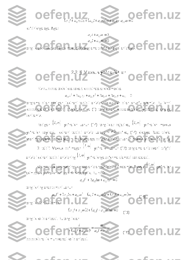 ko‘rinishga ega. Agar
tengliklar bir vaqtda bajarilmasa, (13) tenglama to‘g‘ri chiziqni aniqlaydi.
2 . 2- §  Maxsus yo‘nalishlar
Biz bu bobda tekislikda dekart koordinatalar sistemasida
tenglama   bilan   berilgan   ikkinchi   tartibli   chiziqni   tekshirish   bilan   shug‘ullanamiz.   Bu   ishni
koordinatalar   sistemasini   o‘zgartirish   va   (1)   tenglamani   soddalashtirish   yordamida   amalga
oshiramiz.
Berilgan     yo‘nalish   uchun   (14)   tengliklar   bajarilsa,     yo‘nalish   maxsus
yo‘nalish   deyiladi.   Ikkinchi   tartibli   chiziq   uchun     bo‘lsa,   (14)   sistema   faqat   trivial
yechimga ega va demak yagona markazga ega bo‘lgan chiziqlar uchun maxsus yo‘nalishlar yo‘q.
2-   ta'rif.   Maxsus   bo‘lmagan     yo‘nalish   uchun   (13)   tenglama   aniqlovchi   to‘g‘ri
chiziq ikkinchi tartibli chiziqning   yo‘nalishga qo‘shma diametri deb ataladi. 
Diametr   tushunchasining   korrekt   aniqlanganligini   ko‘rsatamiz.   Avvalo     yo‘nalish
asimptotik yo‘nalish bo‘lgan holni qaraylik. Bu holda
tenglikning chap tomoni uchun 
(14)
tenglik o‘rinli. Demak 
 (15)
tenglik kelib chiqadi. Bu tenglikdan 
  (16)
proporsionallik munosabati kelib chiqadi. 