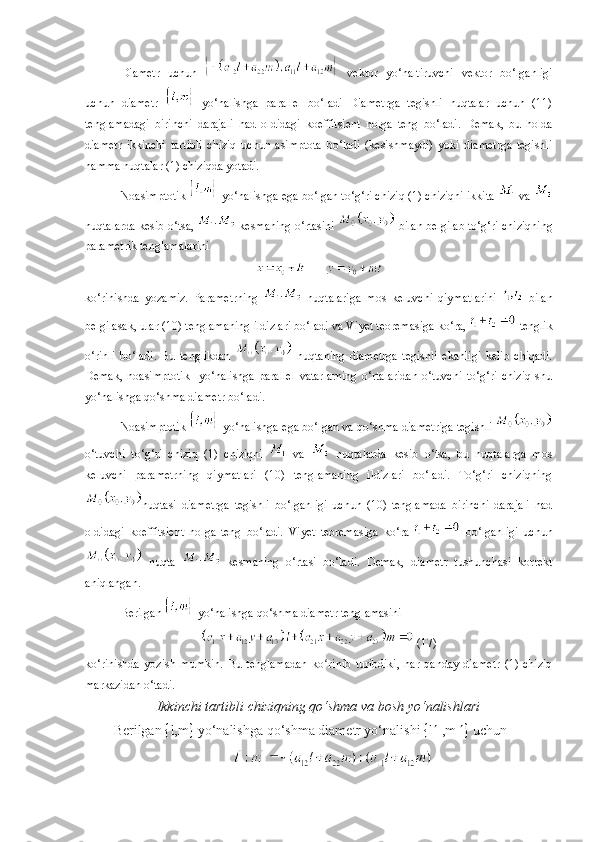 Diametr   uchun     vektor   yo‘naltiruvchi   vektor   bo‘lganligi
uchun   diametr     yo‘nalishga   parallel   bo‘ladi   Diametrga   tegishli   nuqtalar   uchun   (11)
tenglamadagi   birinchi   darajali   had   oldidagi   koeffitsient   nolga   teng   bo‘ladi.   Demak,   bu   holda
diametr   ikkinchi   tartibli   chiziq   uchun   asimptota   bo‘ladi   (kesishmaydi)   yoki   diametrga   tegishli
hamma nuqtalar (1) chiziqda yotadi.
Noasimptotik   yo‘nalishga ega bo‘lgan to‘g‘ri chiziq (1) chiziqni ikkita   va 
nuqtalarda kesib o‘tsa,   kesmaning o‘rtasini   bilan belgilab to‘g‘ri chiziqning
parametrik tenglamalarini
ko‘rinishda   yozamiz.   Parametrning     nuqtalariga   mos   keluvchi   qiymatlarini     bilan
belgilasak, ular (10) tenglamaning ildizlari bo‘ladi va Vi y et teoremasiga ko‘ra,   tenglik
o‘rinli   bo‘ladi.   Bu   tenglikdan     nuqtaning   diametrga   tegishli   ekanligi   kelib   chiqadi.
Demak,   noasimptotik     yo‘nalishga   parallel   vatarlarning   o‘rtalaridan   o‘tuvchi   to‘g‘ri   chiziq   shu
yo‘nalishga qo‘shma diametr bo‘ladi. 
Noasimptotik   yo‘nalishga ega bo‘lgan va qo‘shma diametriga tegishli  
o‘tuvchi   to‘g‘ri   chiziq   (1)   chiziqni     va     nuqtalarda   kesib   o‘tsa,   bu   nuqtalarga   mos
keluvchi   parametrning   qiymatlari   (10)   tenglamaning   ildizlari   bo‘ladi.   To‘g‘ri   chiziqning
nuqtasi   diametrga   tegishli   bo‘lganligi   uchun   (10)   tenglamada   birinchi   darajali   had
oldidagi   koeffitsient   nolga   teng   bo‘ladi.   Vi y et   teoremasiga   ko‘ra     bo‘lganligi   uchun
  nuqta     kesmaning   o‘rtasi   bo‘ladi.   Demak,   diametr   tushunchasi   korrekt
aniqlangan. 
Berilgan   yo‘nalishga qo‘shma diametr tenglamasini 
 (17)
ko‘rinishda   yozish   mumkin.   Bu   tenglamadan   k o riniʻ b   turibdiki,   har   qanday   diametr   (1)   chiziq
markazidan o‘tadi.
Ikkinchi tartibli chiziqning qo‘shma va bosh yo‘nalishlari
B е rilgan   l,m   yo‘nalishga qo‘shma diam е tr yo‘nalishi   l   ,m    uchun 