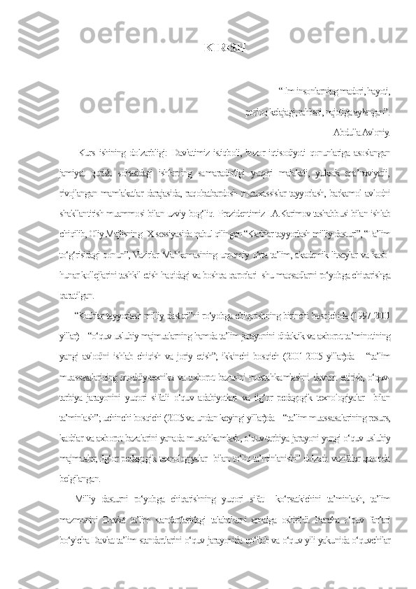 KIRISH
                
                                                                                              “Ilm insonlarning madori, hayoti,
                          porloq kelajagi, rahbari, najotiga aylangan”.
                                                                                                                        Abdulla Avloniy.
  Kurs  ishining dolzarbligi:   Davlatimiz istiqboli, bozor  iqtisodiyoti  qonunlariga  asoslangan
jamiyat   qurish   sohasidagi   ishlarning   sa ma radorligi   yuqori   malakali,   yuksak   ma’naviyatli,
rivojlangan mamlakatlar darajasida, raqobatbardosh mutaxassislar tayyorlash, barkamol avlodni
shakllantirish muammosi bilan uzviy bog‘liq.   Prezidentimiz I.A.Karimov tashabbusi bilan ishlab
chiqilib, Oliy Majlisning IX sessiyasida qabul qilingan “Kadrlar tayyorlash milliy dasturi”, “Ta’lim
to‘g‘risidagi qonun”, Vazirlar Mahkamasining umumiy o‘rta ta’lim, akademik litseylar va kasb-
hunar kollejlarini tashkil etish haqidagi va boshqa qarorlari  shu maqsadlarni ro‘yobga chiqarishga
qaratilgan.
“Kadrlar tayyorlash milliy dasturi”ni ro‘yobga chiqarishning birinchi bosqichida (1997-2001
yillar) – “o‘quv-uslubiy majmualarning hamda ta’lim jarayonini didaktik va axborot ta’minotining
yangi   avlodini   ishlab  chiqish   va  joriy  etish”;   ikkinchi   bosqich  (2001-2005  yillar)da  –  “ta’lim
muassasalarining moddiy-texnika va axborot bazasini musta hka mlashni davom ettirish, o‘quv-
tarbiya   jarayonini   yuqori   sifatli   o‘quv   adabiyotlari   va   ilg‘or   pedagogik   texnologiyalar     bilan
ta’minlash”; uchinchi bosqichi (2005 va undan keyingi yillar)da – “ta’lim muassasalarining resurs,
kadrlar va axborot bazalarini yanada mustahkamlash, o‘quv-tarbiya jarayoni yangi o‘quv-uslubiy
majmualar, ilg‘or pedagogik texnologiyalar   bilan to‘liq ta’minlanishi” dolzarb vazifalar qatorida
belgilangan.
Milliy   dasturni   ro‘yobga   chiqarishning   yuqori   sifat     ko‘rsatkichini   ta’minlash,   ta’lim
mazmunini   Davlat   ta’lim   standartlaridagi   talabal a rni   amalga   oshirildi.   Barcha   o‘quv   fanlari
bo‘yicha Davlat ta’lim standartlarini o‘quv jarayonida qo‘llab va o‘quv yili yakunida o‘quvchilar 