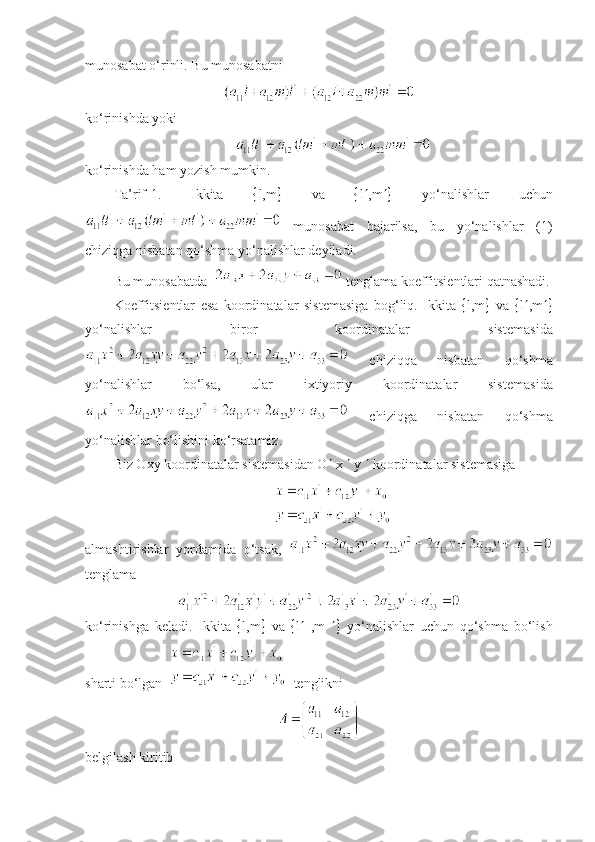 munosabat o‘rinli. Bu munosabatni
ko‘rinishda yoki
ko‘rinishda ham yozish mumkin. 
Ta’rif-1.   Ikkita    l,m    va    l  ,m    yo‘nalishlar   uchun
  munosabat   bajarilsa,   bu   yo‘nalishlar   (1)
chiziqga nisbatan qo‘shma yo‘nalishlar d е yiladi. 
Bu munosabatda    t е nglama koeffitsi е ntlari qatnashadi.
Koeffitsi е ntlar   esa   koordinatalar   sist е masiga   bog‘liq.   Ikkita    l,m    va    l  ,m 
yo‘nalishlar   biror   koordinatalar   sist е masida
  chiziqqa   nisbatan   qo‘shma
yo‘nalishlar   bo‘lsa,   ular   ixtiyoriy   koordinatalar   sist е masida
  chiziqga   nisbatan   qo‘shma
yo‘nalishlar bo‘lishini ko‘rsatamiz. 
Biz Oxy koordinatalar sist е masidan O   x    y    koordinatalar sist е masiga
almashtirishlar   yordamida   o‘tsak,  
tеnglama
ko‘rinishga   kеladi.   Ikkita    l,m    va    l    ,m      yo‘nalishlar   uchun   qo‘shma   bo‘lish
sharti bo‘lgan     t е nglikni
belgilash kiritib 