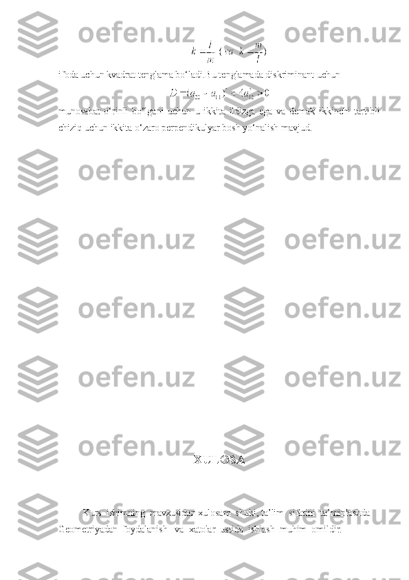 ifoda uchun kvadrat t е nglama bo‘ladi.Bu t е nglamada diskriminant uchun
munosabat   o‘rinli   bo‘lgani   uchun   u   ikkita   ildizga   ega   va   dеmak   ikkinchi   tartibli
chiziq uchun ikkita o‘zaro pеrpеndikulyar bosh yo‘nalish mavjud.
XULOSA
Kurs  ishimning  mavzusidan xulosam  shuki, ta’lim  sifatini  ta’minlashda 
Geometriyadan  foydalanish   va   x atolar  ustida  ishlash  muhim  omildir. 