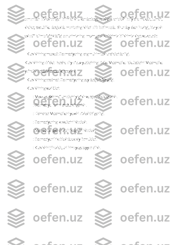 tomonidan o‘zlashtirilgan bilimlar shu standartlarga mosligini aniqlash bo‘yicha maktab, tuman,
shahar, respublika darajasida monitoring ishlari olib borilmoqda.  Shunday ekan hozirgi, biz yosh
avlod “Talim to‘g‘risida”gi qonunimizning   mazmunini har birimiz  bilishimiz  shart va zarurdir. 
      
Kurs ishining maqsadi: Geometriyaning  eng muh i m tushunchalaridanligi . 
Kurs ishining ob’ekti: Barcha oliy o‘quv yurtlarining Fizika Matematika Fakultetlarini Matematika
yo‘nalishlarida Matematika jarayoni.
Kurs ishining predmeti: Geometriyaning qay darajada kengligi.
Kurs ishining vazifalari:
        : Mavzuga doir ma’lumotlarni yig‘ish va rejani shakllantirish.
        : Geometriya  f а nini chuqur o‘rganish .
        : Elementar Matematikani yaxshi o‘zlashtirilganligi.
        : Geometriyaning  xossalarini isbotlash.
        : Ikkinchi  tur egri  chiziqli integralni isbotlash.       
        : Geometriyani hisoblashda asosiy formulalar .
        : Kurs ishini jihozlab, uni himoyaga tayyor qilish. 