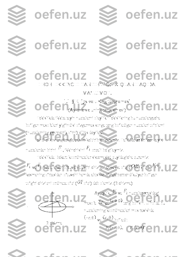 I BOB   IKKINCHI TARTIBLI CHIZIQLAR HAQIDA
MA’LUMOT.
1 .1-§  Ellips va uning tenglamasi
( Aylana va uning tenglamasi )
Tekislikda ikkita tayin nuqtalarni olaylik. Tekislikning bu nuqtalargacha 
bo‘lgan masofalari yig‘indisi o‘zgarmas songa teng bo‘ladigan nuqtalari to‘plami 
(nuqtalarning geometrik o‘rni) ellips deyiladi.
Endi ellipsning tenglamasini keltirib chiqaramiz. Ta’rifda keltirilgan tayin 
nuqtalardan birini  , ikkinchisini   orqali belgilaymiz.
Tekislikda Dekart koordinatalar sistemasini quyidagicha quramiz:
 va   nuqtalardan o‘tuvchi to‘g‘ri chiziqni abssissa o‘qi (  o‘qi),   
kesmaning o‘rtasidan o‘tuvchi hamda abtsissa o‘qiga perpendikulyar bo‘lgan 
to‘g‘ri chiziqni ordinata o‘qi ( o‘qi) deb olamiz. (2-chizma)
2 - chizma Aytaylik,   va   nuqtalar orasidagi 
masofa   ga   teng bo‘lsin. U holda bu 
nuqtalarning koordinatalari mos ravishda
 va   bo‘ladi:
. 