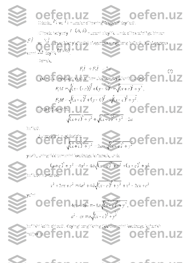 Odatda,   va   nuqtalar ellipsning fokuslari deyiladi. 
Ellipsda ixtiyoriy   nuqtani olaylik. Unda ellips ta’rifiga binoan
 va   masofalar yig‘indisi o‘zgarmas songa teng bo‘ladi. Bu o‘zgarmas 
sonni   deylik  .
Demak, 
.  (3)
Ikki nuqta orasidagi masofa formulasidan foydalanib topamiz:
Unda (3) ga ko‘ra
bo‘ladi. 
Bu tenglikni quyidagicha
 
yozib, uning ikki tomonini kvadratga ko‘tarsak, unda 
 
bo‘ladi. Bunda esa 
 
ya’ni 
 
bo‘lishi kelib chiqadi. Keyingi tenglikning ikki tomonini kvadratga ko‘tarish 
natijasida  